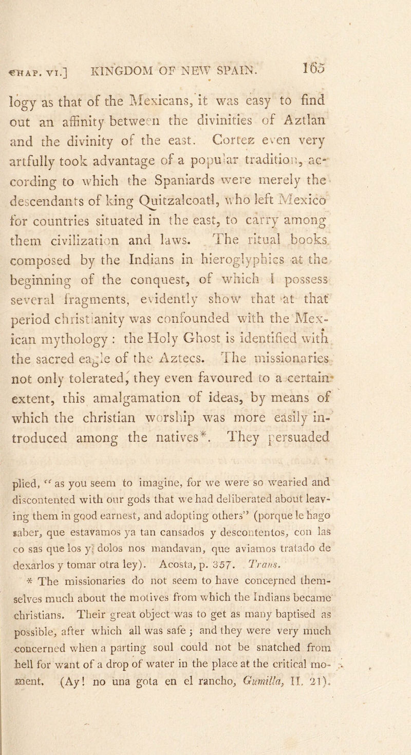 logy as that of the Mexicans, it was easy to find out an affinity between the divinities of Aztlan and the divinity of the east. Cortez even very artfully took advantage of a popular tradition, ac- cording to which the Spaniards were merely the descendants of king Quitzalcoatl, who left Mexico for countries situated in the east, to carry among them civilization and laws. i he ritual books composed by the Indians in hieroglyphics at the beginning of the conquest, of which l possess several fragments, evidently show that at that period Christianity was confounded with the Mex- lean mythology : the Holy Ghost is identified with the sacred eagle of the Aztecs. The missionaries not only tolerated, they even favoured to a certain’ extent, this amalgamation of ideas, by means of which the Christian worship was more easily in- troduced among the natives*. They persuaded plied, as you seem to imagine, for we were so wearied and discontented with our gods that we had deliberated about leav- ing them in good earnest, and adopting others” (porquele hago saber, que estavamos ya tan cansados y descontentos, con las co sas que los y; dolos nos mandavan, que aviamos tratado de dexarlos y tomar otra ley). Acosta, p. 357. Trans. * The missionaries do not seem to have concerned them- selves much about the motives from which the Indians became Christians. Their great object was to get as many baptised as possible, after which all was safe 5 and they were very much concerned when a parting soul could not be snatched from hell for want of a drop of water in the place at the critical mo- ment, (Ay! no una gota en el rancho, Gumilla, II. 21).
