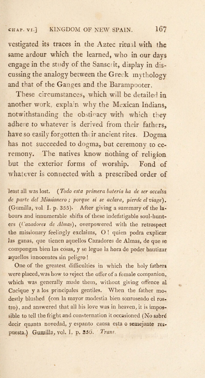vestigated its traces in the Aztec ritual with the same ardour which the learned, who in our days engage in the study of the Sansciit, display in dis- cussing the analogy between the Greek mythology and that of the Ganges and the Barampooter. These circumstances, which will be detailed in another work, expla:n why the Mexican Indians, notwithstanding the obstinacy with which they adhere to whatever is derived from their fathers, have so easily forgotten their ancient rites. Dogma has not succeeded to dogma, but ceremony to ce- remony. The natives know nothing of religion but the exterior forms of worship. Fond of whatever is connected with a prescribed order of least all was lost. ( Todo esta primera hateria ha de ser occulta de parte del Missionero ; porque si se aclara, pierde el viage). (Gumilla, vol I. p. 355). After giving a summary of the la- bours and innumerable shifts of these indefatigable soul-hunt- ers {('azadores de Almas), overpowered with the retrospect the missionary feelingly exclaims, O ! quien podra explicar las ganas, que tienen aquellos Cazadores de Almas, de que se compongan bien las cosas, y se légué la hora de poder bautizar aquellos innocentes sin peligro! One of the greatest difficulties in which the holy fathers were placed, was how to reject the offer of a female companion, which was generally made them, without giving offence al Cacique y a los principales gentiles. When the father moi destly blushed (con la mayor modestia bien sonroseado el ros- tro), and answered that all his love was in heaven, it is impos- sible to tell the fright and consternation it occasioned (No sabré decir quanta novedad, y espanto causa esta o semejante res- puesta.) Gumilla, vol. I. p. 35b. Trans.