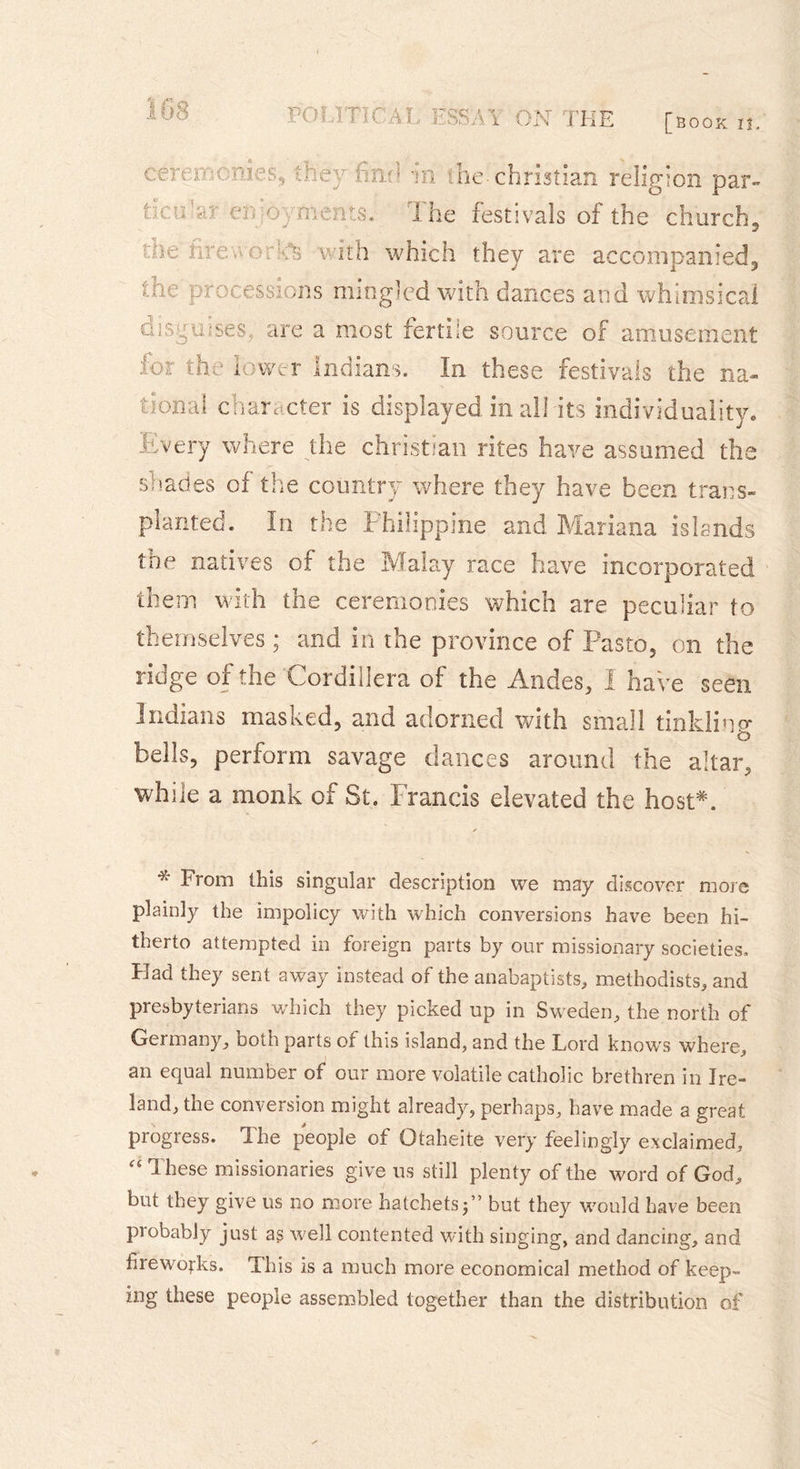 POU T K :al ESSMi ON THE [book n. ceremonies, they find ticu’ar en jovments. ûh hr:-. î mes v ith w în ihe Christian religion par» i he festivals of the church, hich they are accompanied. |;iie processions mingled with dances and whimsical disguises, are a most fertile source of amusement for the lower Indians. In these festivals the na- tional character is displayed in all its individuality» Every where the Christian rites have assumed the shades of the country where they have been trans- planted. In the Philippine and Mariana islands the natives of the Malay race have incorporated them with the ceremonies which are peculiar to themselves ; and in the province of Pasto, on the ridge of the Cordillera of the Andes, f have seen Indians mas Red, and adorned with small tinkling bells, perform savage dances around the altar, while a monk of St. Francis elevated the host*. * loom this singular description we may discover more plainly the impolicy with which conversions have been hi- therto attempted in foreign parts by our missionary societies. Had they sent away instead of the anabaptists, methodists, and presbyterians which they picked up in Sweden, the north of Germany, Doth parts of this island, and the Lord knows where, an equal number of our more volatile catholic brethren in Ire- land, the conversion might already, perhaps, have made a great progress. The people of Otaheite very feelingly exclaimed, “These missionaries give ns still plenty of the word of God, but they give us no more hatchets j’’ but they would have been probably just as well contented with singing, and dancing, and fireworks. This is a much more economical method of keep» ing these people assembled together than the distribution of