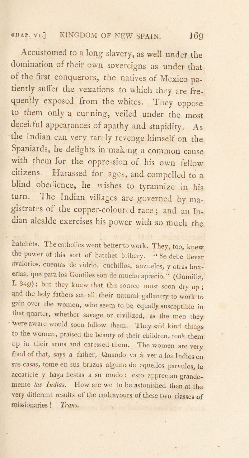 Accustomed to a long slavery, as well under the domination of their own sovereigns as under that of the first conquerors, the natives of Mexico pa» tiently suffer the vexations to which they are fre- quently exposed from the whites. They oppose to them only a cunning, veiled under the most deceitful appearances of apathy and stupidity. As the Indian can very rarely revenge himself on the Spaniards, he delights m male ng a common cause with them for the oppression of his own fellow citizens. Harassed for ages, and compelled to a blind obedience, he wishes to tyrannize in his (.urn. i he indian villages are governed by ma- gistrates of the copper-coloured race; and an In- dian alcalde exercises his power with so much the hatchets. The catholics went betterto work. They, too, knew the power of this sort of hatchet bribery. ‘f Se debe llevar avaîorios, cuentas de vidno, cuçhillos, anzuelos, y otras bux- erias, que para los Gentiles son de mueho aprecio.” (Gumilla, I. 34p); but they knew that this source must soon dry up ; and the holy fathers set all their natural gallantry to work to gain over the women, who seem to he equally susceptible in that quarter, whether savage or civilized, as the men they - were aware would soon follow them. They said kind things to the women, praised the beauty ot their children, took them up in their arms and caressed them. The women are very fond of that, says a father, Quando va à ver a los Indios en sus casas, tome en sus brazos aîguno de aquellos parvulos, le accaricie y haga fiestas a su modo : esto apprecian grande- mente las Indias. How are we to be astonished then at the very different results of the endeavours of these two classes of missionaries ! Trans.