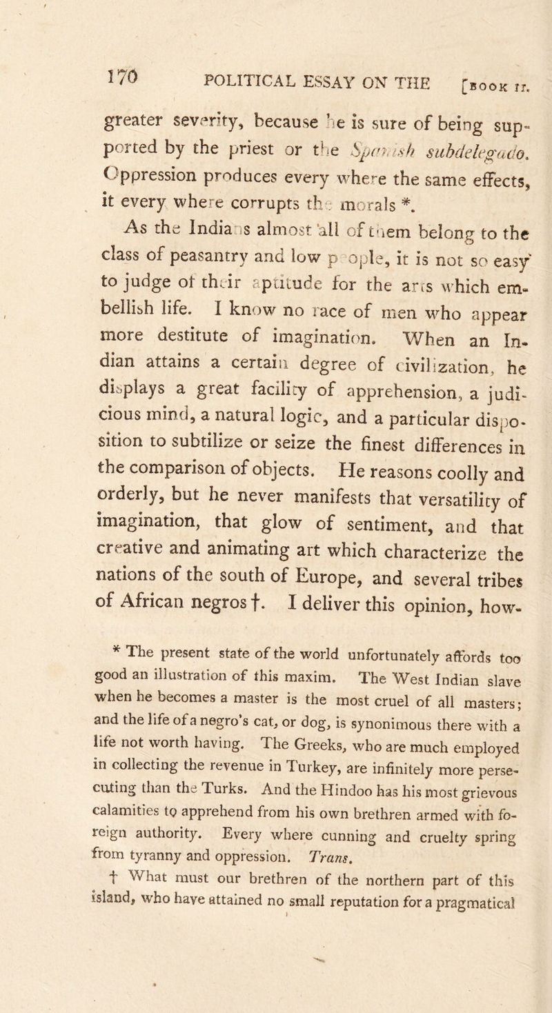 greater severity, because he is sure of being sup- ported by the priest or the Spanish subdelegado. ( ppression produces every where the same effects^ it every where corrupts th morals As the India is almost ail of toem belong to the class of peasantry and low p ople, it is not so easy to judge ot their aptitude for the ans which em- bellish life. I know no race of men who appear more destitute of imagination. When an In- dian attains a certain degree of civilization, he displays a great facility of apprehension, a judi- cious mind, a natural logic, and a particular dispo- sition to subtilize or seize the finest differences in the comparison of objects. He reasons coolly and orderly, but he never manifests that versatility of imagination, that glow of sentiment, and that creative and animating art which characterize the nations of the south of Europe, and several tribes of African negros f. I deliver this opinion, how- * The present state of the world unfortunately affords too good an illustration of this maxim. The West Indian slave when he becomes a master is the most cruel of all masters; and the life of a negro s cat, or dog, is synonimous there with a life not worth having. The Greeks, who are much employed in collecting the revenue in Turkey, are infinitely more perse- cuting than the Turks. And the Hindoo has his most grievous calamities tç apprehend from his own brethren armed with fo- reign authority. Every where cunning and cruelty spring from tyranny and oppression. Trans. t What must our brethren of the northern part of this island, who have attained no small reputation fora pragmatical