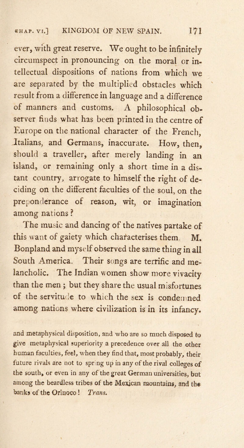 ever, with great reserve. We ought to be infinitely circumspect in pronouncing on the moral cr in- tellectual dispositions of nations from which we are separated by the multiplied obstacles which result from a difference in language and a difference of manners and customs. A philosophical ob- server finds what has been printed in the centre of Europe on the national character of the French, Italians, and Germans, inaccurate. How, then, should a traveller, after merely landing in an island, or remaining only a short time in a dis- tant country, arrogate to himself the right of de- ciding on the different faculties of the soul, on the preponderance of reason, wit, or imagination among nations ? The music and dancing of the natives partake of this want of gaiety which characterises them M. Bonpland and myself observed the same thing in all South America. Their songs are terrific and me- lancholic. The Indian women show more vivacity than the men ; but they share the usual misfortunes of the servitude to which the sex is condemned among nations where civilization is in its infancy. and metaphysical disposition, and who are so much disposed to give metaphysical superiority a precedence over all the other human faculties, feel, when they find that, most probably, their future rivals are not to sprng up in any of the rival colleges of the south* or even in any of the great German universities, but among the beardless tribes of the Mexican mountains, and the banks of the Orinoco ! Trans.
