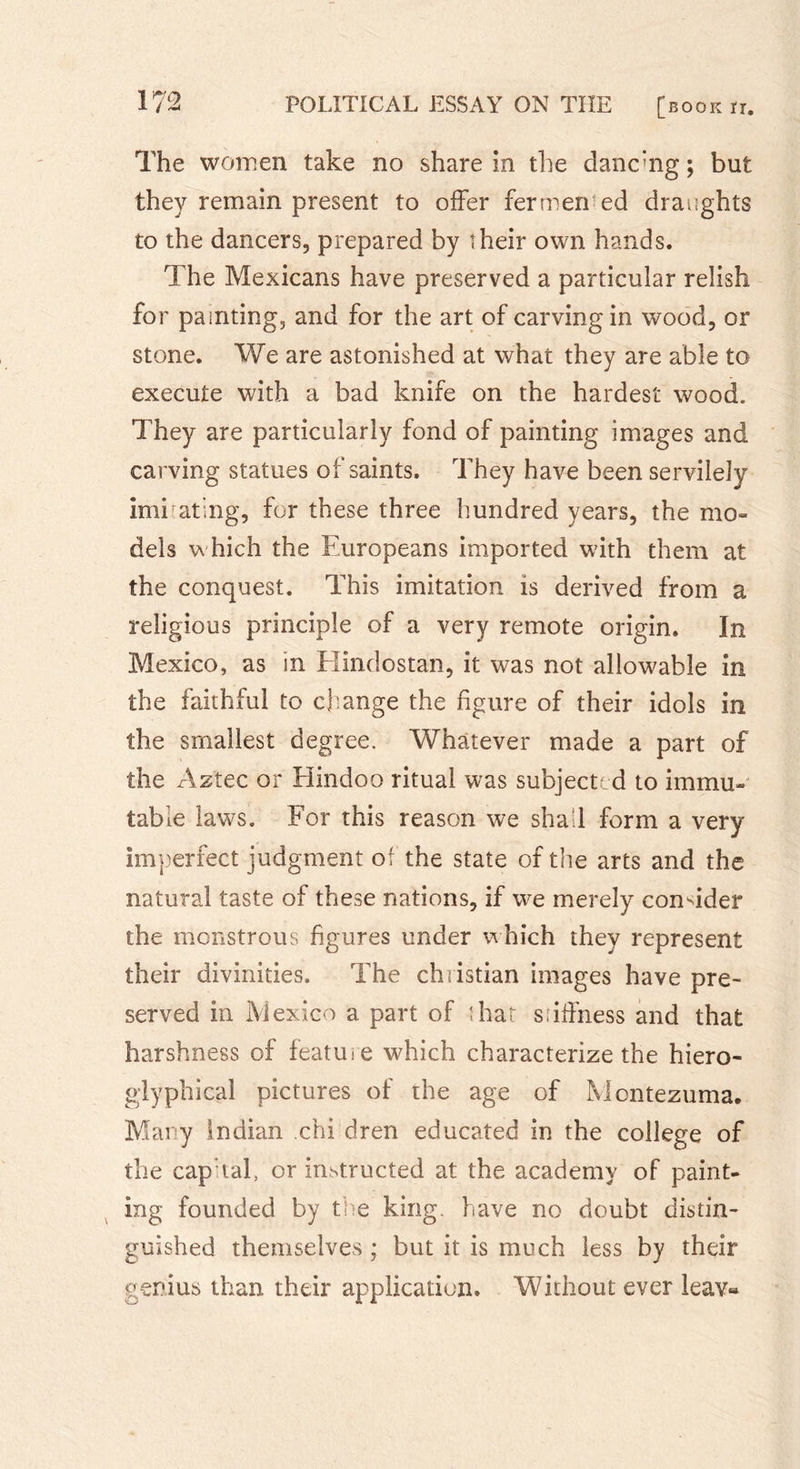 The women take no share in the danc’ng ; but they remain present to offer fermerred draughts to the dancers, prepared by îheir own hands. The Mexicans have preserved a particular relish for painting, and for the art of carving in wood, or stone. We are astonished at what they are able to execute with a bad knife on the hardest wood. They are particularly fond of painting images and carving statues of saints. They have been servilely imitating, for these three hundred years, the mo- dels which the Europeans imported with them at the conquest. This imitation is derived from a religious principle of a very remote origin. In Mexico, as in Hindostan, it was not allowable in the faithful to change the figure of their idols in the smallest degree. Whatever made a part of the Aztec or Hindoo ritual was subjected to immu- table laws. For this reason we shall form a very imperfect judgment of the state of the arts and the natural taste of these nations, if we merely consider the monstrous figures under which they represent their divinities. The Christian images have pre- served in Mexico a part of that stiffness and that harshness of feature which characterize the hiero- glyphical pictures of the age of Montezuma. Mary Indian chi dren educated in the college of the cap tal, or instructed at the academy of paint- ing founded by the king, have no doubt distin- guished themselves ; but it is much less by their genius than their application. Without ever leav«
