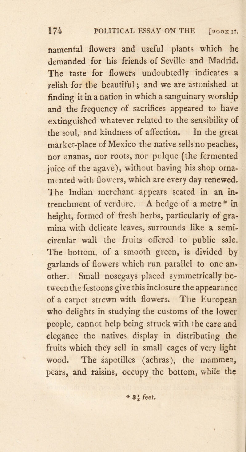 namental flowers and useful plants which he demanded for his friends of Seville and Madrid. The taste for flowers undoubtedly indicates a relish for the beautiful ; and we are astonished at finding it in a nation in which a sanguinary worship and the frequency of sacrifices appeared to have extinguished whatever related to the sensibility of the soul, and kindness of affection. ïn the great market-place of Mexico the native sells no peaches, nor ananas, nor roots, nor pulque (the fermented juice of the agave), without having his shop orna- mented with flowers, which are every day renewed. The Indian merchant appears seated in an in» trenchment of verdure. A hedge of a metre * in height, formed of fresh herbs, particularly of gra- mina with delicate leaves, surrounds like a semi- circular wall the fruits offered to public sale. The bottom, of a smooth green, is divided by garlands of flowers which run parallel to one an» other. Small nosegays placed symmetrically be- tween the festoons give this inclosure the appearance of a carpet strewn with flowers. The European who delights in studying the customs of the lower people, cannot help being struck with the care and elegance the natives display in distributing the fruits which they sell in small cages of very light wood. The sapotilles (achras), the mam me a, pears, and raisins, occupy the bottom, while the