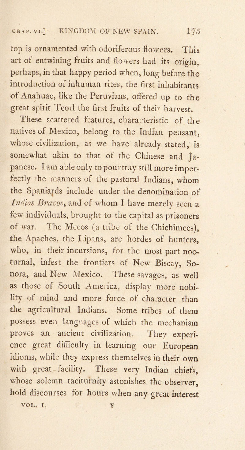 \ top is ornamented with odoriferous flowers. This art of entwining fruits and flowers had its origin, perhaps, in that happy period when, long before the introduction of inhuman rites, the first inhabitants of Anahuac, like the Peruvians, offered up to the great spirit Teoil the first fruits of their harvest. These scattered features, characteristic of the natives of Mexico, belong to the Indian peasant, whose civilization, as we have already stated, is somewhat akin to that of the Chinese and Ja- panese. Iam able only topourtray still more imper- fectly he manners of the pastoral Indians, whom the Spaniards include under the denomination of Tndios Bravo&lt;v, and of whom 1 have merely seen a few individuals, brought to the capital as prisoners of war. 1 he Mecos (a tribe of the Chichimecs), the Apaches, the Lipins, are hordes of hunters, who, in their incursions, for the most part noc- turnal, infest the frontiers of New Biscay, So- nora, and New Mexico. These savages, as well as those of South Ameiica, display more nobi- lity of mind and more force of character than the agricultural Indians. Some tribes of them possess even languages of which the mechanism proves an ancient civilization. They experi- ence great difficulty in learning our European idioms, while they express themselves in their own with great facility. These very Indian chiefs, whose solemn taciturnity astonishes the observer, hold discourses for hours when any great interest VOL, 1. Y