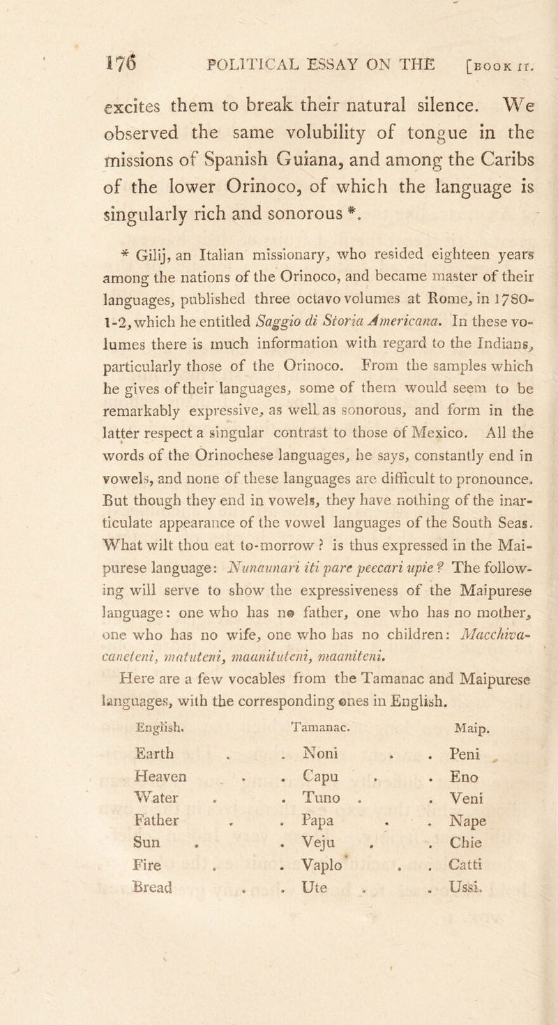 excites them to break their natural silence. We observed the same volubility of tongue in the missions of Spanish Guiana, and among the Caribs of the lower Orinoco, of which the language is singularly rich and sonorous * Gilij, an Italian missionary, who resided eighteen years among the nations of the Orinoco, and became master of their languages, published three octavo volumes at Rome, in 1780» 1-2, which he entitled Saggio cli Storia Americana. In these vo- lumes there is much information with regard to the Indians, particularly those of the Orinoco. From the samples which he gives of their languages, some of them would seem to be remarkably expressive, as well as sonorous, and form in the latter respect a singular contrast to those of Mexico. All the words of the Orinochese languages, he says, constantly end in vowels, and none of these languages are difficult to pronounce. But though they end in vowels, they have nothing of the inar- ticulate appearance of the vowel languages of the South Seas. What wilt thou eat to-morrow ? is thus expressed in the Mai- purese language : Nunaunari iti 'pare peecari upie ? The follow- ing will serve to show the expressiveness of the Maipurese language : one who has n@ father, one who has no mother, one who has no wife, one who has no children: Macchiva- caneieni, matuteni, maanituteni, maaniteni. Here are a few vocables from the Tamanac and Maipurese languages, with the corresponding ©nes in English. English. O Tamanac. Maip. Earth . Noni . Peni Heaven . Capu . Eno Water . Tuno . Veni Father . Papa . Nape Sun . Veju . Chie Fire . Vaplo . Catti Bread . Ute . Uss.L