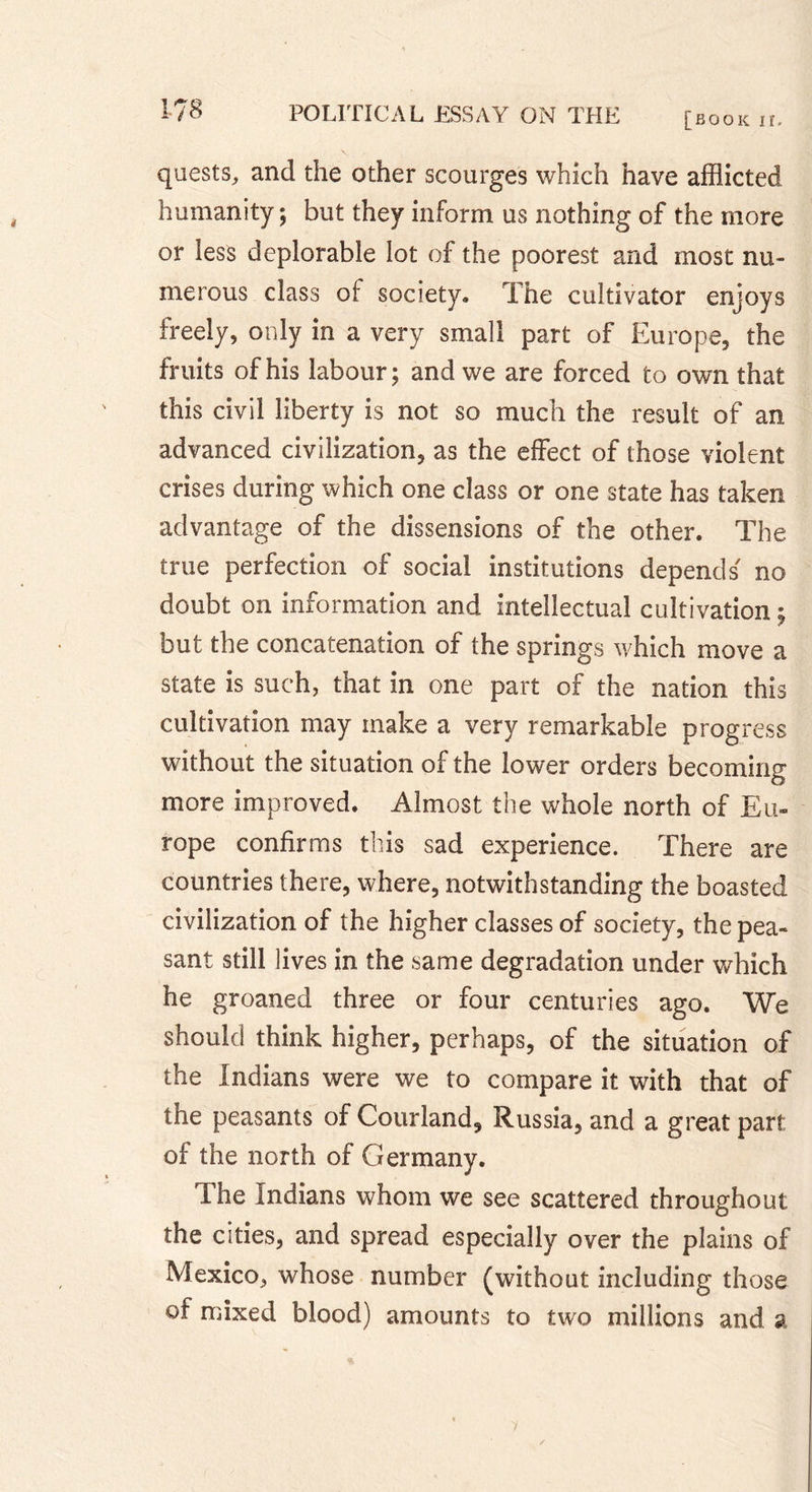 [book ir. quests, and the other scourges which have afflicted humanity; but they inform us nothing of the more or less deplorable lot of the poorest and most nu- merous class of society» The cultivator enjoys freely, only in a very small part of Europe, the fruits of his labour; and we are forced to own that this civil liberty is not so much the result of an advanced civilization, as the effect of those violent crises during which one class or one state has taken advantage of the dissensions of the other. The true perfection of social institutions depends' no doubt on information and intellectual cultivation ; but the concatenation of the springs which move a state is such, that in one part of the nation this cultivation may make a very remarkable progress without the situation of the lower orders becoming more improved. Almost the whole north of Eu- rope confirms this sad experience. There are countries there, where, notwithstanding the boasted civilization of the higher classes of society, the pea- sant still lives in the same degradation under which he groaned three or four centuries ago. We should think higher, perhaps, of the situation of the Indians were we to compare it with that of the peasants of Courland, Russia, and a great part of the north of Germany. The Indians whom we see scattered throughout the cities, and spread especially over the plains of Mexico, whose number (without including those of mixed blood) amounts to two millions and a