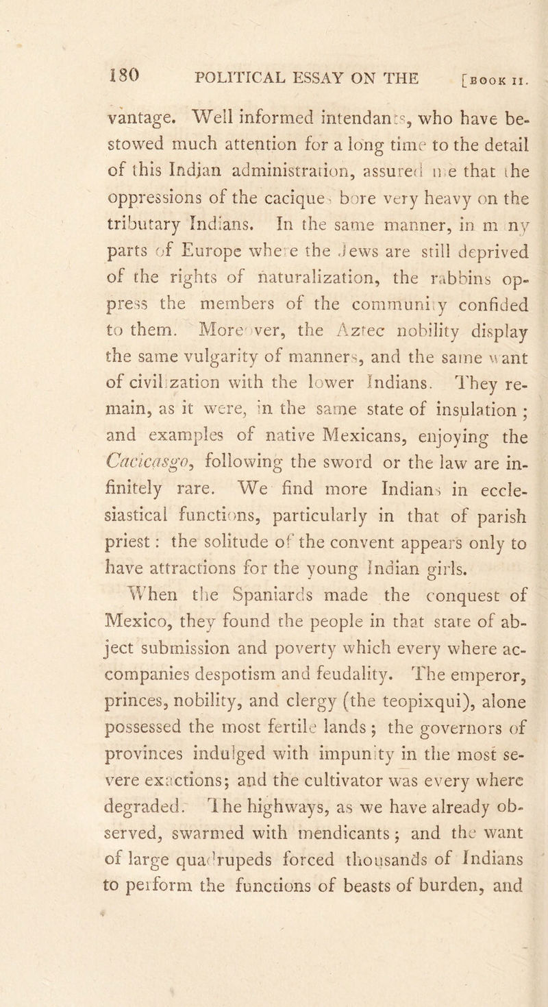 [book II. vantage. Well informed intendant, who have be- stowed much attention for a long time to the detail of this Indian administration, assured n e that the oppressions of the cacique’ bore very heavy on the tributary Indians. In the same manner, in m ny parts of Europe where the Jews are still deprived of the rights of naturalization, the rabbins op- press the members of the communhy confided to them. More ver, the Aztec nobility display the same vulgarity of manners, and the same want of civilization with the lower Indians. They re- main, as it were, in the same state of insulation ; and examples of native Mexicans, enjoying the Cacicasgo, following the sword or the law are in- finitely rare. We find more Indians in eccle- siastical functions, particularly in that of parish priest : the solitude of the convent appears only to have attractions for the young Indian girls. When the Spaniards made the conquest of Mexico, they found the people in that stare of ab- ject submission and poverty which every where ac- companies despotism and feudality. The emperor, princes, nobility, and clergy (the teopixqui), alone possessed the most fertile lands ; the governors of provinces indulged with impunity in the most se- vere exactions; and the cultivator was every where degraded. I he highways, as we have already ob- served, swarmed with mendicants ; and the want of large quadrupeds forced thousands of Indians to peiform the functions of beasts of burden, and