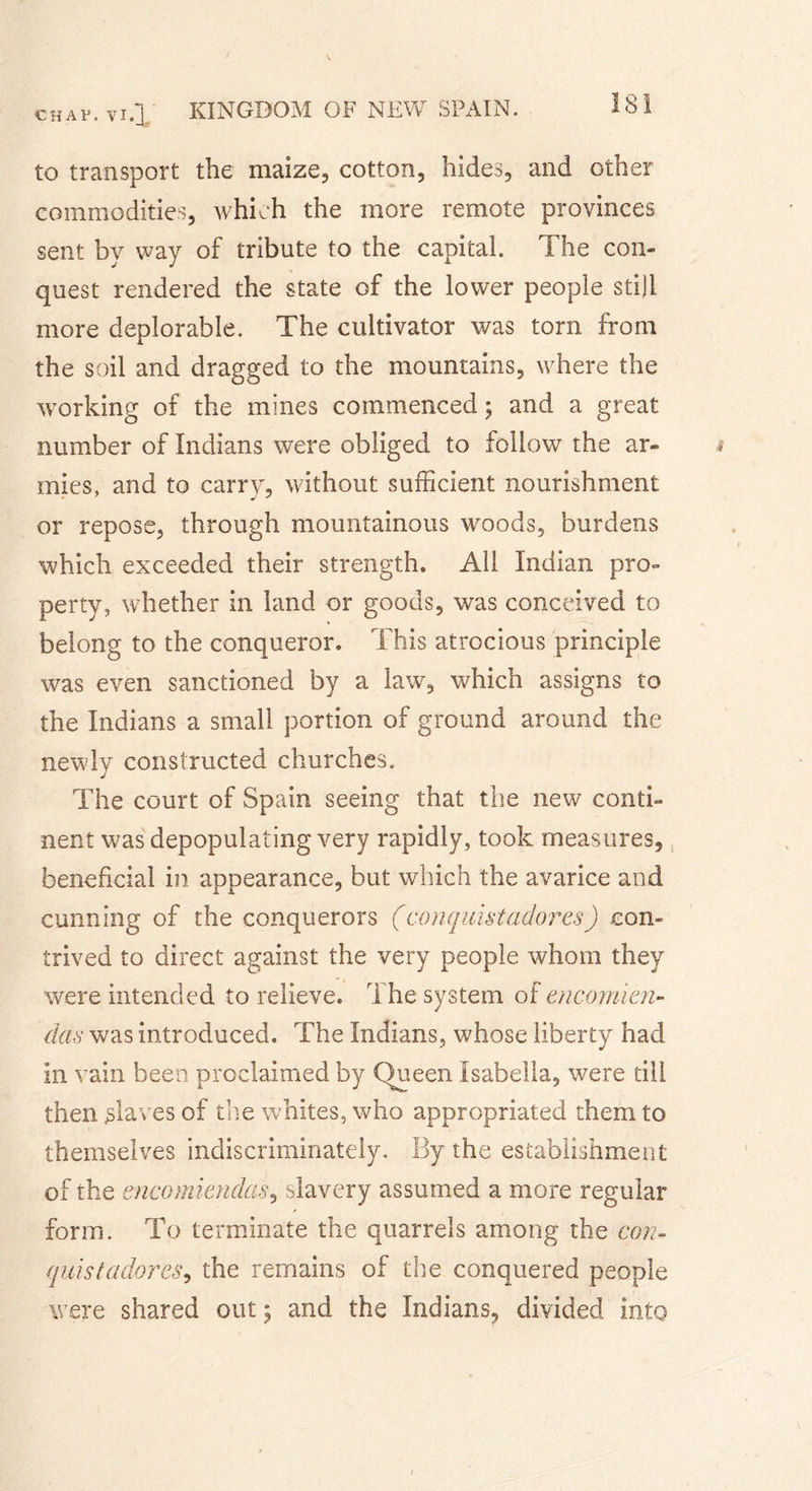 to transport the maize, cotton, hides, and other commodities, which the more remote provinces sent by way of tribute to the capital. The con» quest rendered the state of the lower people still more deplorable. The cultivator was torn from the soil and dragged to the mountains, where the working of the mines commenced ; and a great number of Indians were obliged to follow the ar- mies, and to carry, without sufficient nourishment or repose, through mountainous woods, burdens which exceeded their strength. All Indian pro- perty, whether in land or goods, was conceived to belong to the conqueror. This atrocious principle was even sanctioned by a law, which assigns to the Indians a small portion of ground around the newly constructed churches. The court of Spain seeing that the new conti- nent was depopulating very rapidly, took measures, beneficial in appearance, but which the avarice and cunning of the conquerors (conquistadores) con- trived to direct against the very people whom they were intended to relieve. The system of encomien- das was introduced. The Indians, whose liberty had in vain been proclaimed by Queen Isabella, were till then slaves of the whites, who appropriated them to themselves indiscriminately. By the establishment of the encomiendas, slavery assumed a more regular form. To terminate the quarrels among the con- quis t adores, the remains of the conquered people were shared out ; and the Indians, divided into