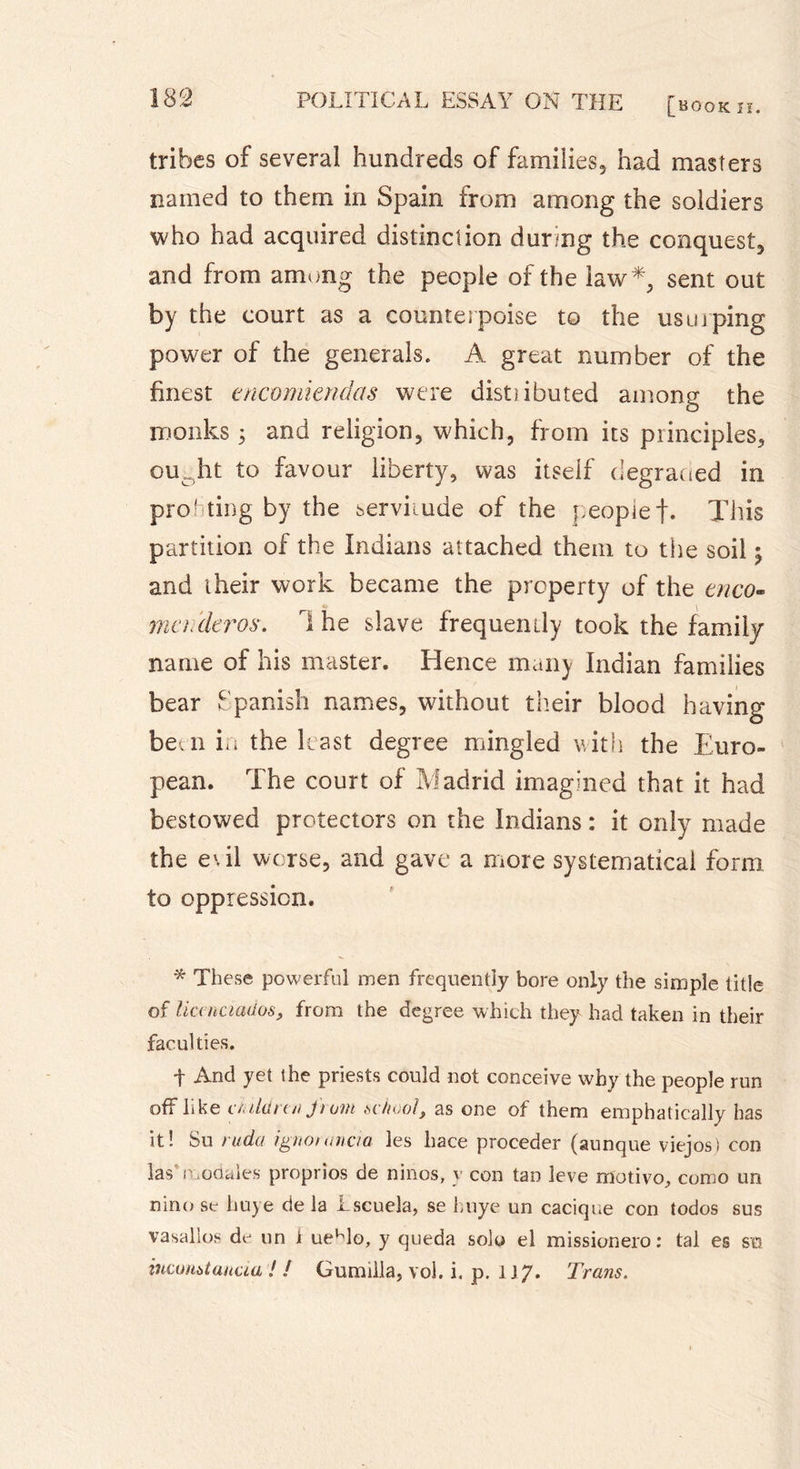 tribes of several hundreds of families, had masters named to them in Spain from among the soldiers who had acquired distinction during the conquest, and from among the people of the law*, sent out by the court as a counterpoise to the usurping power of the generals. A great number of the finest encomiendas were distiibuted among the monks 3 and religion, which, from its principles, ouoht to favour liberty, was itself degraded in profiting by the servitude of the people t- This partition of the Indians attached them to the soil 3 and their work became the property of the enco- mctideros. 1 he slave frequently took the family name of his master. Hence many Indian families bear Spanish names, without their blood having beai in the least degree mingled with the Euro- pean. The court of Madrid imagined that it had bestowed protectors on the Indians : it only made the evil worse, and gave a more systematical form to oppression. * These powerful men frequently bore only the simple title of lianciados, from the degree which they had taken in their faculties. t And yet the priests could not conceive why the people run off like children from school, as one of them emphatically has it! Su ruda ignonmcta les hace procéder (aunque viejosi con las’modales proprios de ninos, y con tan leve motivo, como un nino se huye de la Lscuela, se huye un cacique con todos sus vasallos dij un i uehlo, y queda solo el missionero : tal es su incoHstunua / / Gumilla? vol. i. p. 1 jy. Trans.