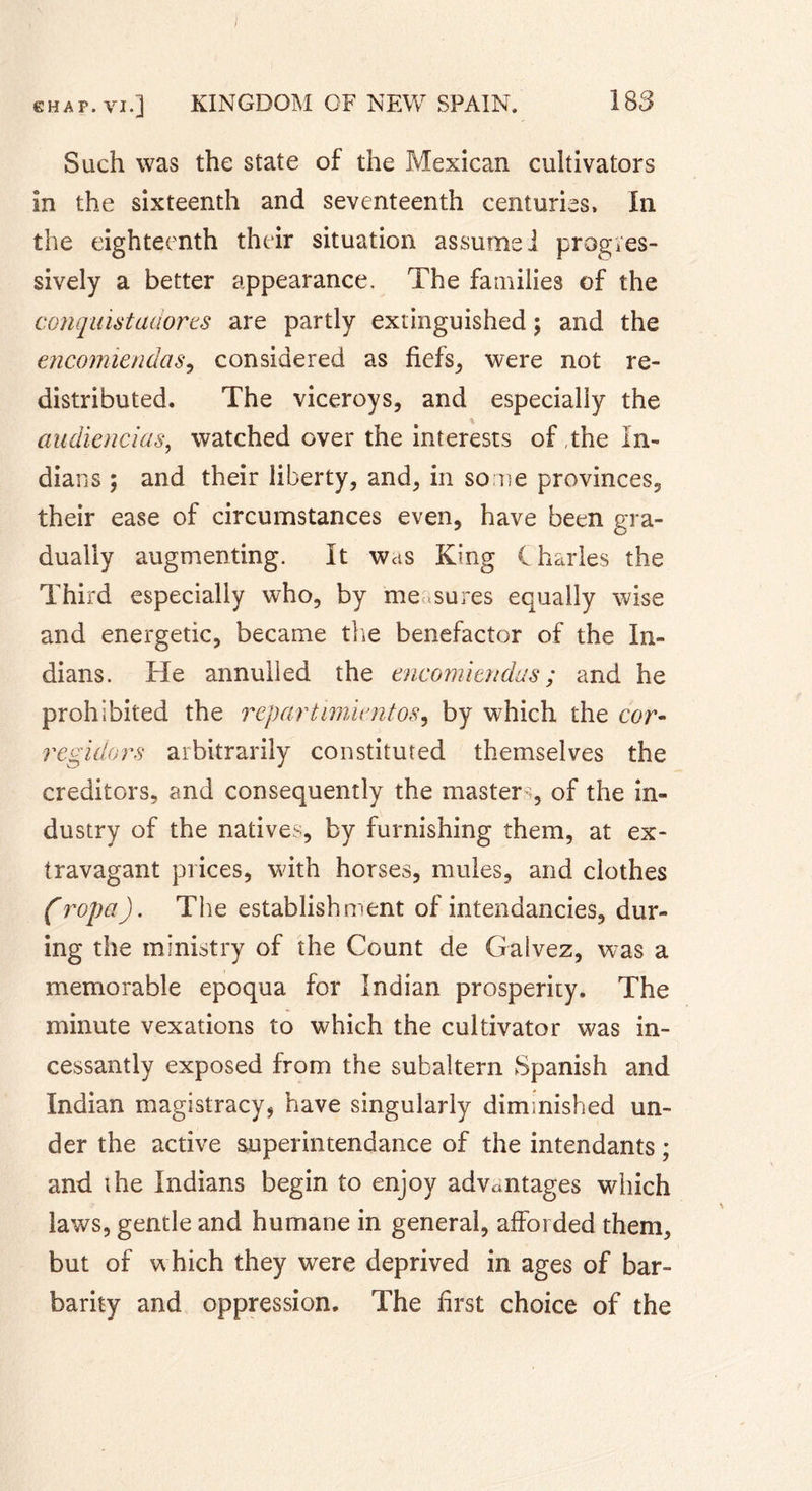 Such was the state of the Mexican cultivators in the sixteenth and seventeenth centuries. In the eighteenth their situation assume i progres- sively a better appearance. The families of the conquistadores are partly extinguished ; and the eneomiendas, considered as fiefs, were not re- distributed. The viceroys, and especially the % audiencias, watched over the interests of ,the In- dians ; and their liberty, and, in some provinces, their ease of circumstances even, have been gra- dually augmenting. It was King C harles the Third especially who, by me sures equally wise and energetic, became the benefactor of the In- dians. He annulled the encomiendas; and he prohibited the repartimimtos9 by which the cor- regulars arbitrarily constituted themselves the creditors, and consequently the master ;, of the in- dustry of the natives, by furnishing them, at ex- travagant prices, with horses, mules, and clothes (ropa). The establishment of intendancies, dur- ing the ministry of the Count de Galvez, was a memorable epoqua for Indian prosperity. The minute vexations to which the cultivator was in- cessantly exposed from the subaltern Spanish and Indian magistracy, have singularly diminished un- der the active superintendance of the intendants ; and the Indians begin to enjoy advantages which laws, gentle and humane in general, afforded them, but of which they wrere deprived in ages of bar- barity and oppression. The first choice of the