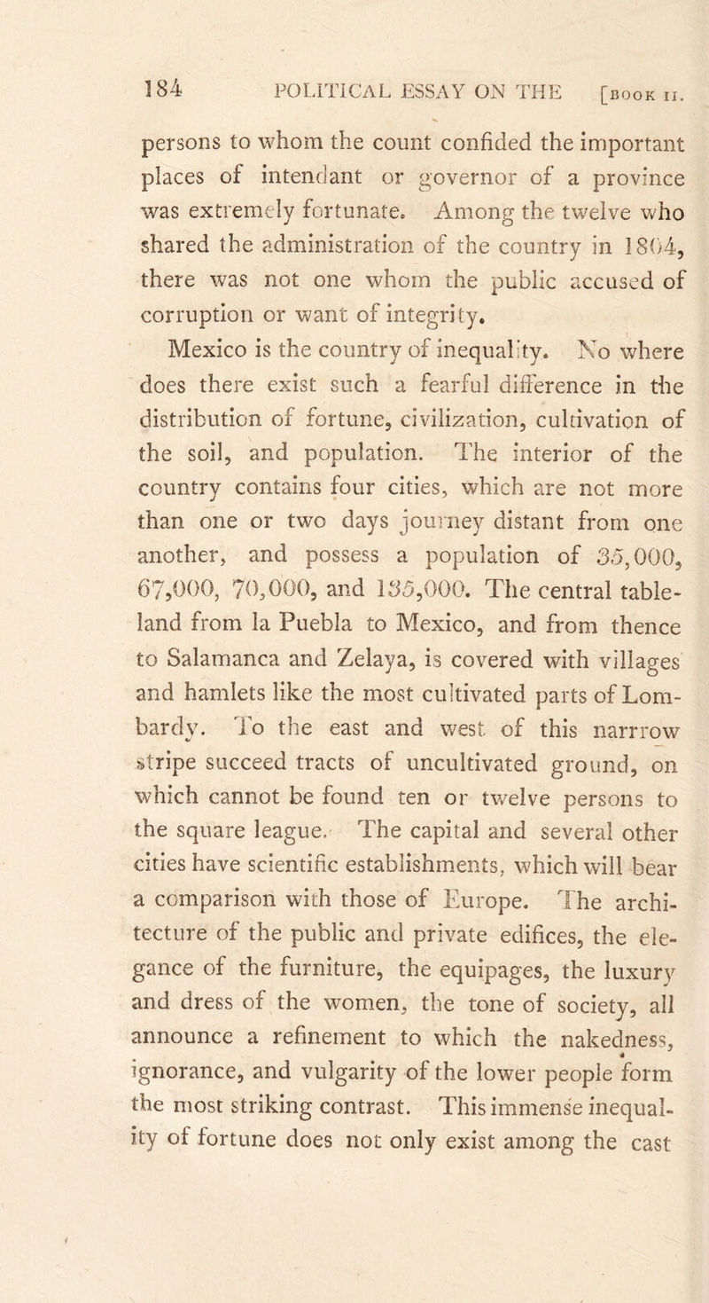 persons to whom the count confided the important places of intendant or governor of a province was extremely fortunate. Among the twelve who shared the administration of the country in 1804, there was not one whom the public accused of corruption or want of integrity, Mexico is the country of inequality. No where does there exist such a fearful difference in the distribution of fortune, civilization, cultivation of the soil, and population. The interior of the country contains four cities, which are not more than one or two days journey distant from one another, and possess a population of 35,000, 67,0()0, 70,000, and 135,000. The central table- land from la Puebla to Mexico, and from thence to Salamanca and Zelaya, is covered with villages and hamlets like the most cultivated parts of Lom- bardy. To the east and west of this narrrow &lt;ts stripe succeed tracts of uncultivated ground, on which cannot be found ten or twelve persons to the square league. The capital and several other cities have scientific establishments, which will bear a comparison with those of Europe. The archi- tecture of the public and private edifices, the ele- gance of the furniture, the equipages, the luxury and dress of the women, the tone of society, all announce a refinement to which the nakedness, ■* ignorance, and vulgarity of the lower people form the most striking contrast. This immense inequal- ity of fortune does not only exist among the cast