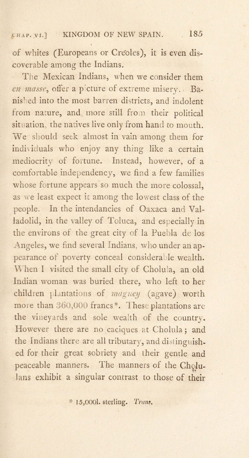 ( of whites (Europeans or Creoles), it is even dis- coverable among the Indians. The Mexican Indians, when we consider them en niasse, offer a p’cture of extreme misery. Ba- nished into the most barren districts, and indolent from nature, and more still from their political situation, the natives live only from hand to mouth. We should seek almost in vain among them for individuals who enjoy any thing like a certain mediocrity of fortune. Instead, however, of a comfortable independency, we find a few families whose fortune appears so much the more colossal, as we least expect it among the lowest class of the people. In the intendancies of Oaxaca and Val- ladolid, in the valley of Toluca, and especially in the environs of the great city of la Puebla de los Angeles, we find several Indians, who under an ap- pearance of poverty conceal considerable wealth. hen i visited the small city of Cholu'a, an old Indian woman was buried there, who left to her children plantations of maguey (agave) worth more than 360,000 francs*. These plantations are the vineyards and sole wealth of the country. However there are no caciques at Cholula ; and the Indians there are all tributary, and distinguish» ed for their great sobriety and their gentle and peaceable manners. The manners of the Chçîu- lans exhibit a singular contrast to those of their * 15,0001. sterling. Trans.