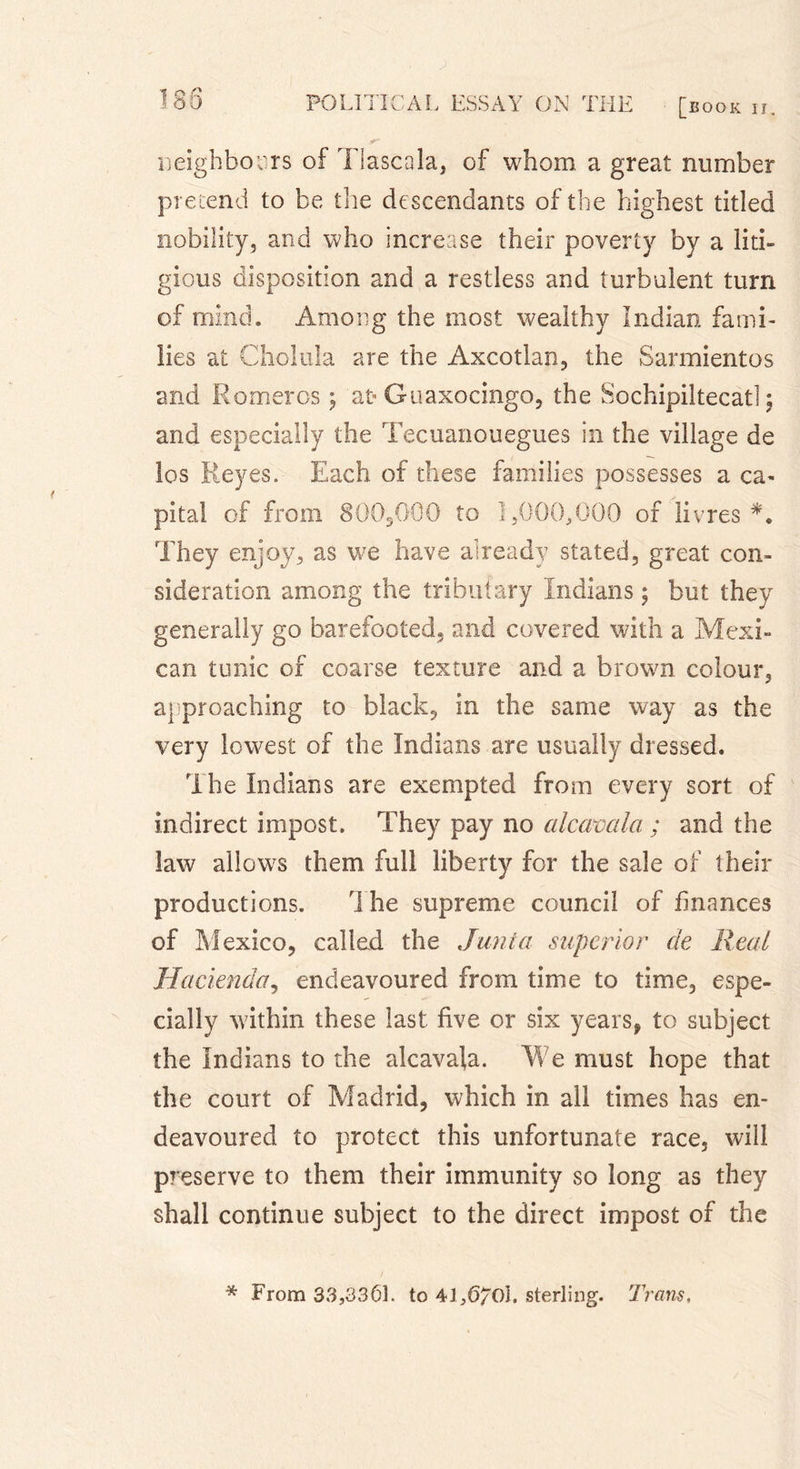 neighbours of Tlascala, of whom a great number pretend to be tire descendants of the highest titled nobility, and who increase their poverty by a liti- gious disposition and a restless and turbulent turn of mind. Among the most wealthy Indian fami- lies at Choiula are the Axcotlan, the Sarmientos and Romeros \ 'at- Guaxocingo, the Sochipiltecat! \ and especially the Tecuanouegues in the village de los Reyes. Each of these families possesses a ca- pital of from 800,000 to ],000,000 of livres*. They enjoy, as we have already stated, great con- sideration among the tributary Indians ; but they generally go barefooted, and covered with a Mexi- can tunic of coarse texture and a brown colour, approaching to black, in the same way as the very lowest of the Indians are usually dressed. The Indians are exempted from every sort of indirect impost. They pay no alcamla ; and the law allows them full liberty for the sale of their productions. 1 he supreme council of finances of Mexico, called the Junta superior de Real Hacienda, endeavoured from time to time, espe- cially within these last five or six years, to subject the Indians to the alcavala. We must hope that the court of Madrid, which in all times has en- deavoured to protect this unfortunate race, will preserve to them their immunity so long as they shall continue subject to the direct impost of the * From 33,3361. to 41,6/OÎ, sterling. Trans.