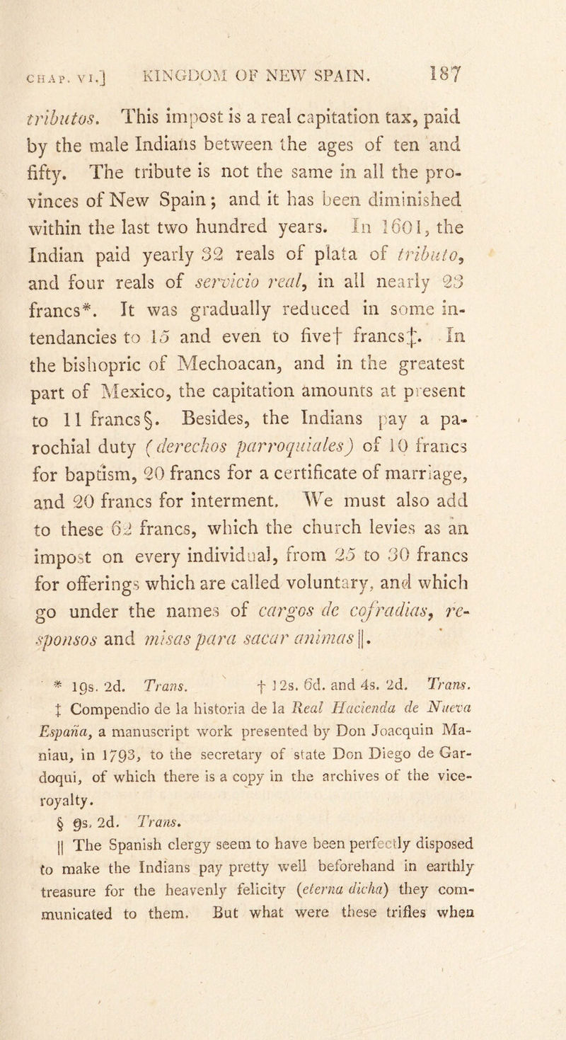 tributos. This impost is a real capitation tax, paid by the male Indians between the ages of ten and fifty. The tribute is not the same in all the pro- vinces of New Spain; and it has been diminished within the last two hundred years. In 1601, the Indian paid yearly 32 reals of plata of tributo, and four reals of seroicio real, in all nearly 23 francs* * * §. It was gradually reduced in some in- tendancies to 15 and even to fivef francsj. In the bishopric of Mechoacan, and in the greatest part of Mexico, the capitation amounts at present to 11 francs§. Besides, the Indians pay a pa- rochial duty (derechos parroquiales) of 10 francs for baptism, 20 francs for a certificate of marriage, and 20 francs for interment. We must also add to these francs, which the church levies as an impost on every individual, from 25 to 30 francs for offerings which are called voluntary,, and which go under the names of cargos de cof radias, re- sponsos and misas para sacar animas ||. * lgs. 2d. Trans. f 3 2s. 6d. and 4s. 2d. Trans. X Compendio de la historia de la Real Hacienda de Nueva Espana, a manuscript work presented by Don Joacquin Ma- niau, in 1793* to the secretary of state Don Diego de Gar- doqui, of which there is a copy in the archives of the vice- royalty. § €)s, 2d. Trans. || The Spanish clergy seem to have been perfectly disposed to make the Indians pay pretty well beforehand in earthly treasure for the heavenly felicity (eterna dicha) they com- municated to them. But what were these trifles when