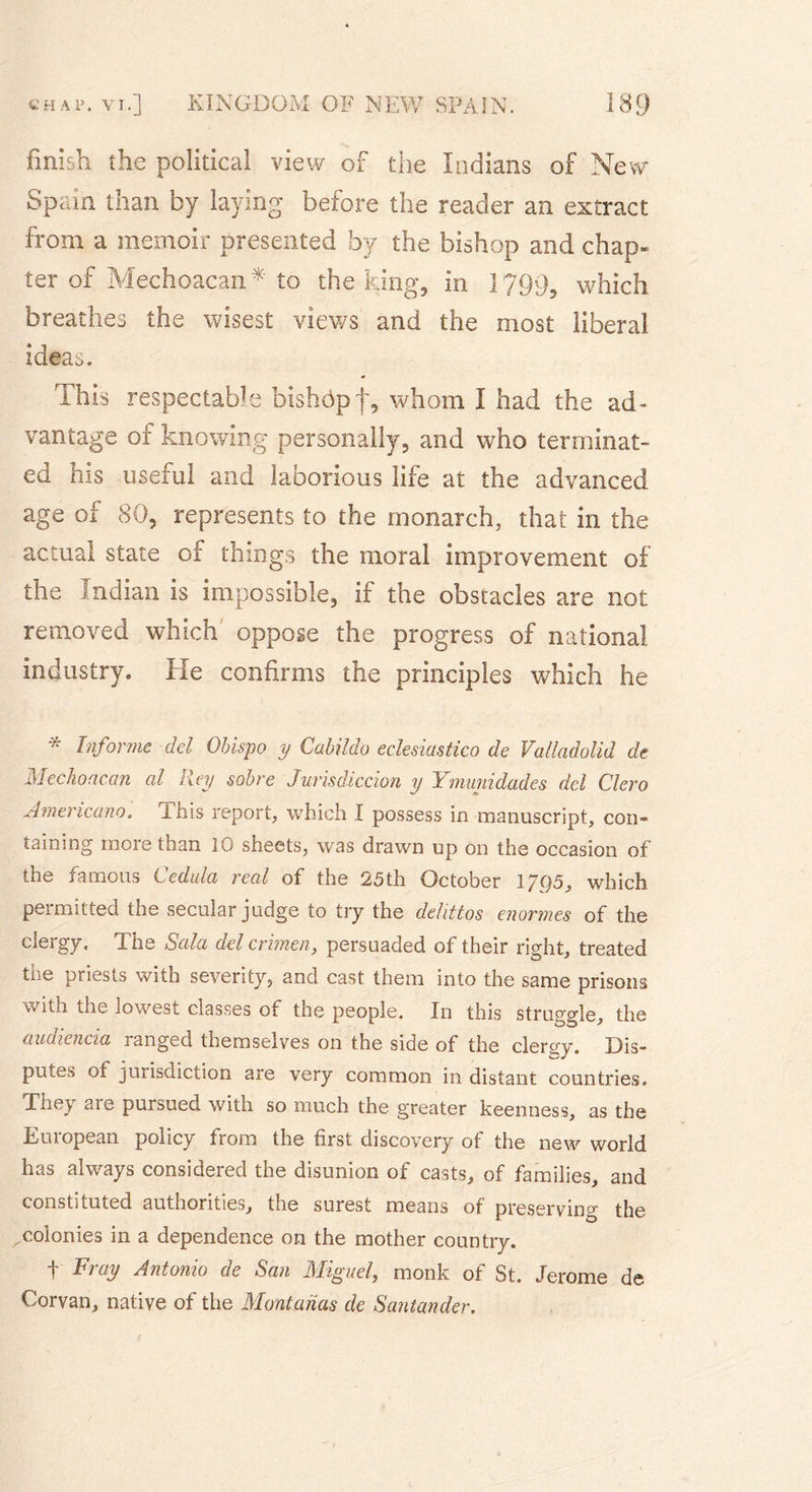 finish the political view of the Indians of New Spain than by laying before the reader an extract from a memoir presented by the bishop and chap* ter of Mechoacan* to the king, in 1799, which breathes the wisest views and the most liberal ideao. This respectable bishop j*, whom I had the ad- vantage of knowing personally, and who terminat- ed his useful and laborious life at the advanced age of 80, represents to the monarch, that in the actual state of things the moral improvement of the Indian is impossible, if the obstacles are not removed which oppose the progress of national industry. He confirms the principles which he * Informe del Obispo y Cabildo eclesiastico de Valladolid de Mechoacan al Rey sobre Jurisdiccion y Ymmidades del Clero Americano. This report, which I possess in manuscript, con- taining more than 10 sheets, was drawn up on the occasion of the famous Cedula real of the 25th October 17Q5, which permitted the secular judge to try the delittos enormes of the clergy. The Sala del crimen, persuaded of their right, treated the priests with severity, and cast them into the same prisons with the lowest classes of the people. In this struggle, the audiencia ranged themselves on the side of the clero-y. Dis- putes of jurisdiction are very common in distant countries. They are pursued with so much the greater keenness, as the European policy from the first discovery of the new world has always considered the disunion of casts, of families, and constituted authorities, the surest means of preserving the ^colonies in a dependence on the mother country. t Fray Antonio de San Miguel, monk of St. Jerome de Corvan, native of the Montanas de Santander.