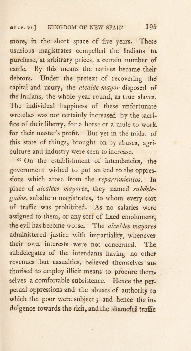 * more, in the short space of five years. These usurious magistrates compelled the Indians ta purchase, at arbitrary prices, a certain number of cattle. By this means the natives became their debtors. Under the pretext of recovering thé capital and usury, the alcalde mayor disposed of the Indians, the whole year round, as true slaves. The individual happiness of these unfortunate wretches was not certainly increased by the sacri- fice of their liberty, for a horse or a mule to work for their master's profit. But yet in the midst of this state of things, brought on by abuses, agri- culture and industry were seen to increase. €C On the establishment of intendancies, the government wished to put an end to the oppres. sions which arose from the repartimientos. In place of alcaldes mayores, they named subdele- gados, subaltern magistrates, to whom every sort of traffic was prohibited. As no salaries were assigned to them, or any sort of fixed emolument, the evil has become worse* The alcaldes mayores administered justice with impartiality, whenever their own interests were not concerned. The subdelegates of the intendants having no other revenues but casualties, believed themselves au- thorised to employ illicit means to procure them- selves a comfortable subsistence. Hence the per- petual oppressions and the abuses of authority to which the poor were subject ; and hence the in- dulgence towards the rich, and the shameful traffic