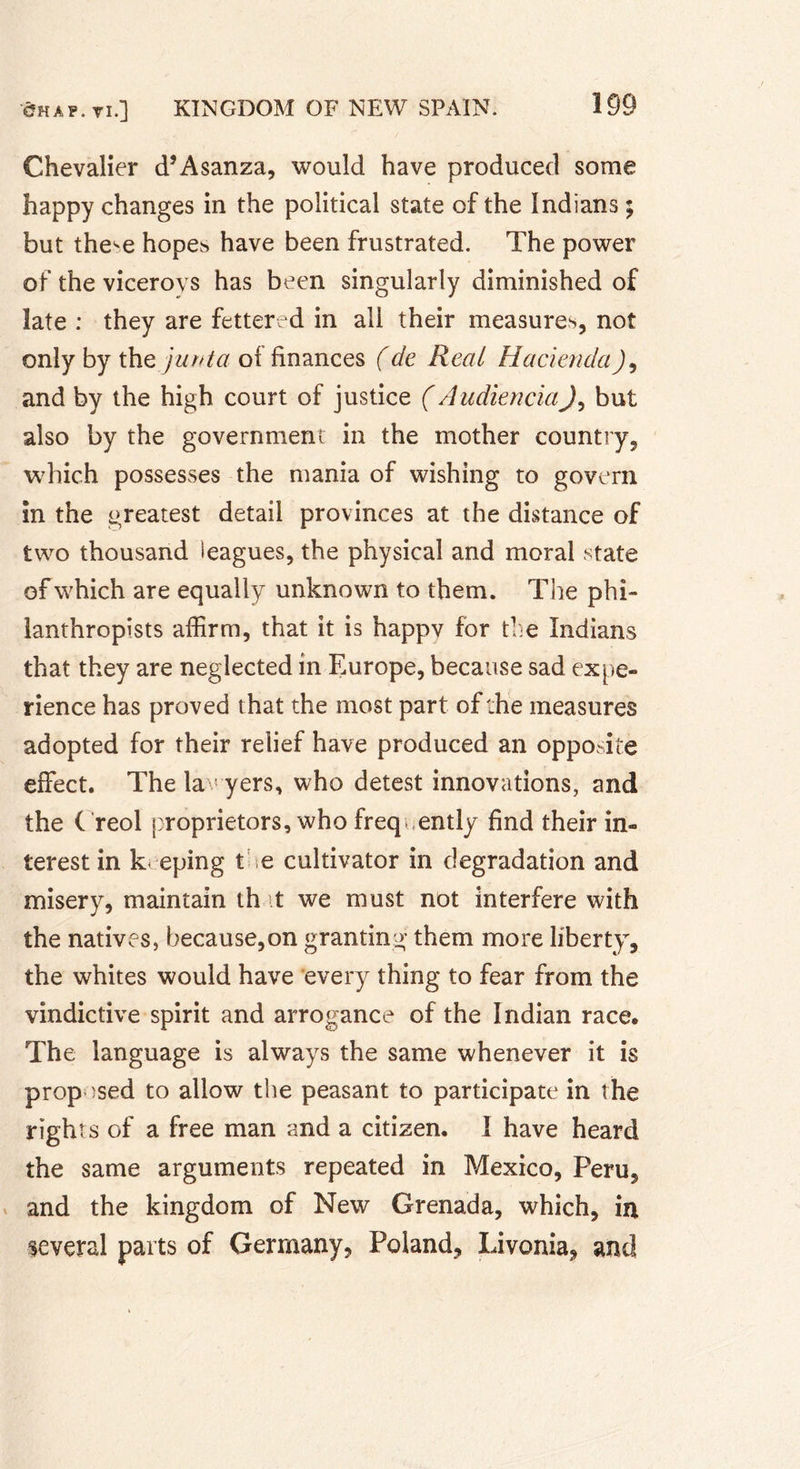 Chevalier d’Asanza, would have produced some happy changes in the political state of the Indians ; but the^e hopes have been frustrated. The power of the viceroys has been singularly diminished of late : they are fettered in all their measures, not only by thq junta of finances (de Real HaciendaJ9 and by the high court of justice (AudienciaJ9 but also by the government in the mother country, which possesses the mania of wishing to govern in the greatest detail provinces at the distance of two thousand leagues, the physical and moral state of which are equally unknown to them. The phi- lanthropists affirm, that it is happv for the Indians that they are neglected in Europe, because sad expe- rience has proved that the most part of the measures adopted for their relief have produced an opposite effect. The lawyers, who detest innovations, and the ( reol proprietors, who frequently find their in- terest in k eping the cultivator in degradation and misery, maintain th t we must not interfere with the natives, because,on granting them more liberty, the whites would have every thing to fear from the vindictive spirit and arrogance of the Indian race. The language is always the same whenever it is proposed to allow the peasant to participate in the right s of a free man and a citizen. I have heard the same arguments repeated in Mexico, Peru, and the kingdom of New Grenada, which, in several parts of Germany, Poland, Livonia, and
