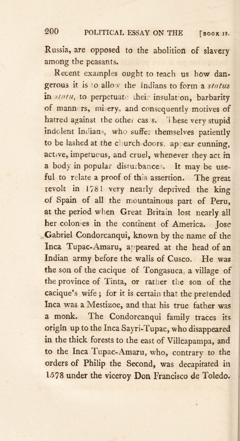 Russia, are opposed to the abolition of slavery among the peasants. Recent examples ought to teach us how dan* gerous it is to allow the Indians to form a status in statu, to perpétuât: thei;- insulaton, barbarity of mann rs, mi ery, and consequently motives of hatred against the othei cas s. i hese very stupid indolent Indians, who suffer themselves patiently to be lashed at the c urch doors, ap ear cunning* active, impetuous, and cruel, whenever they act in a body in popular disturbances. It may be use- ful to relate a proof of this assertion. The great revolt in 1781 very nearly deprived the king of Spain of ail the mountainous part of Peru, at the period when Great Britain lost nearly all her colomes in the continent of America. Jose Gabriel Condorcanqui, known by the name of the Inca Tupac-Amaru, appeared at the head of an Indian army before the walls of Cusco. He was the son of the cacique of Tongasuca&gt; a village of the province of Tinta, or rather the son of the cacique’s wife ; for it is certain that the pretended Inca was a Mestizoe, and that his true father was a monk. The Condorcanqui family traces its origin up to the Inca Sayri-Tupac, who disappeared in the thick forests to the east of Villcapampa, and to the Inca Tupac-Amaru, who, contrary to the orders of Philip the Second, was decapitated in 1578 under the viceroy Don Francisco de Toledo.