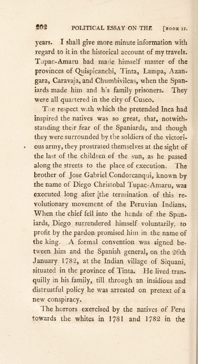 years. I shall give more minute information with regard to it in the historical account of my travels. Tapac-Amaru had made himself master of the provinces of ÇVuispicanchi, Tinta, Lampa, Azam gara, Caravaja, and Chumbivilcas, when the Span® iards made him and h’s family prisoners. They were all quartered in the city of Cusco. The respect with which the pretended Inca had Inspired the natives was so great, that, notwith- standing their fear of the Spaniards, and though they were surrounded by the soldiers of the victori- ous army, they prostrated themselves at the sight of the last of the children of the sun, as he passed along the streets to the place of execution. The brother of Jose Gabriel Condorcanqui, known by the name of Diego Christobal Tupac-Amaru, was executed long after The termination of this re- volutionary movement of the Peruvian Indians* When the chief fell into the hands of the Span- iards, Diego surrendered himself voluntarily, to profit by the pardon promised him in the name of the king. A formal convention was signed be- tween him and the Spanish general, on the 26th January 1782, at the Indian village of Siquani, situated in the province of Tinta. He lived tran- quilly in his family, till through an insidious and distrustful policy he was arrested on pretext of a new conspiracy. The horrors exercised by the natives of Peru towards the whites in 1781 and 1782 in the