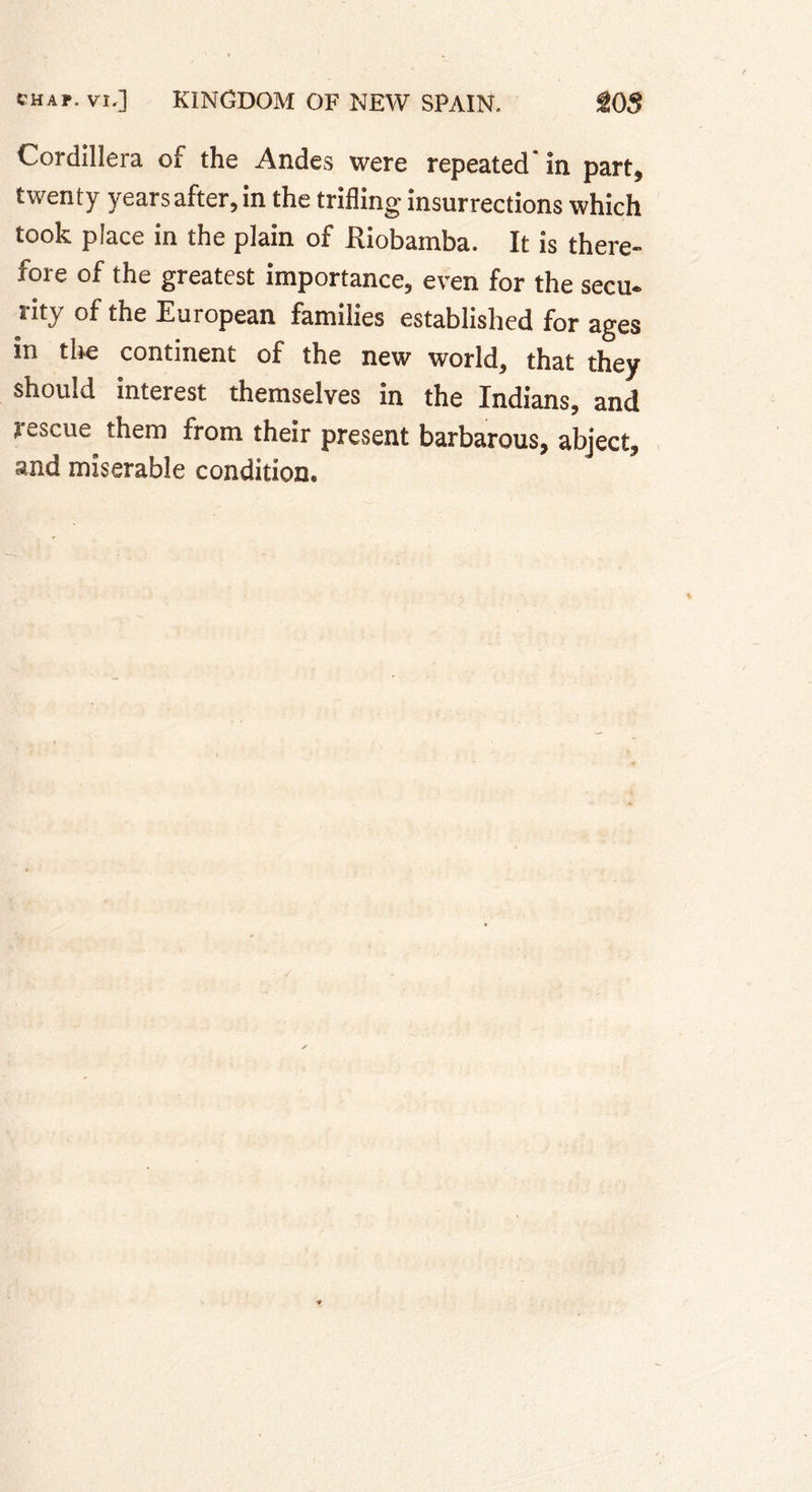 Cordillera of the Andes were repeated in part, twenty years after, in the trifling insurrections which took place in the plain of Riobamba. It is there- fore of the greatest importance, even for the secu. rity of the European families established for ages in tire continent of the new world, that they should interest themselves in the Indians, and rescue them from their present barbarous, abject, and miserable condition.