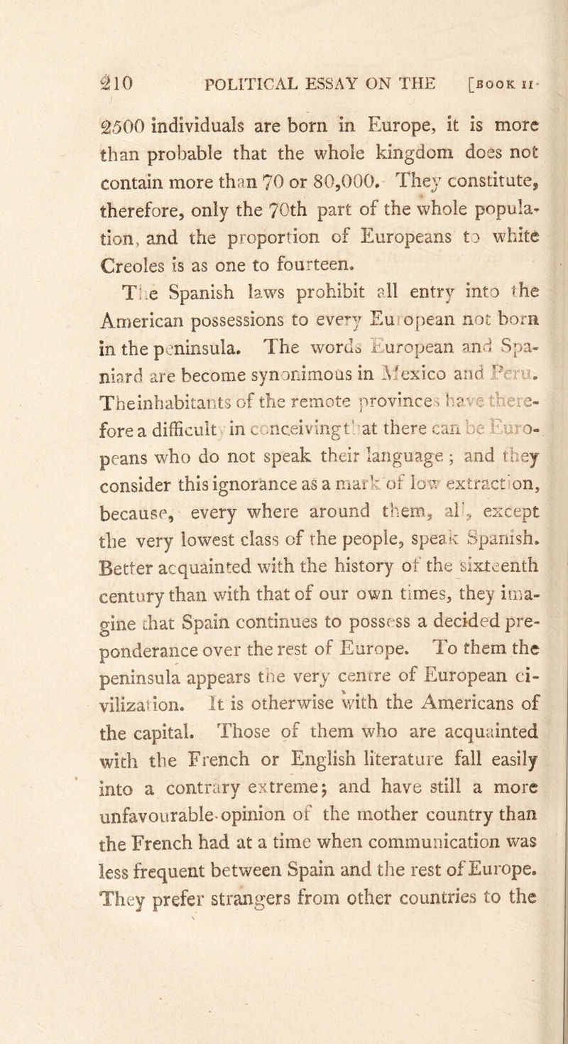 £&gt;500 individuals are bom in Europe, it is more than probable that the whole kingdom does not contain more than 70 or 80,000. They constitute, therefore, only the 70th part of the whole popula- tion, and the proportion of Europeans to white Creoles is as one to fourteen. The Spanish laws prohibit all entry into the American possessions to evevy Eu opean not born in the peninsula. The words European and Spa- niard are become synonimous in Mexico and Pc . Theinhabitants of the remote province -, have there- fore a difficult in conceivingt : at there can be Euro- peans who do not speak their language ; and they consider this ignorance as a mark of low extract on, because, every where around them, ah, except the very lowest class of the people, speak Spanish. Better acquainted with the history of the sixteenth century than with that of our own times, they ima- gine chat Spain continues to possess a decided pre- ponderance over the rest of Europe. To them the peninsula appears the very centre of European ci- vilization. It is otherwise with the Americans of the capital. Those of them who are acquainted with the French or English literature fall easily into a contrary extreme; and have still a more unfavourable-opinion of the mother country than the French had at a time when communication was less frequent between Spain and the rest of Europe. They prefer strangers from other countries to the