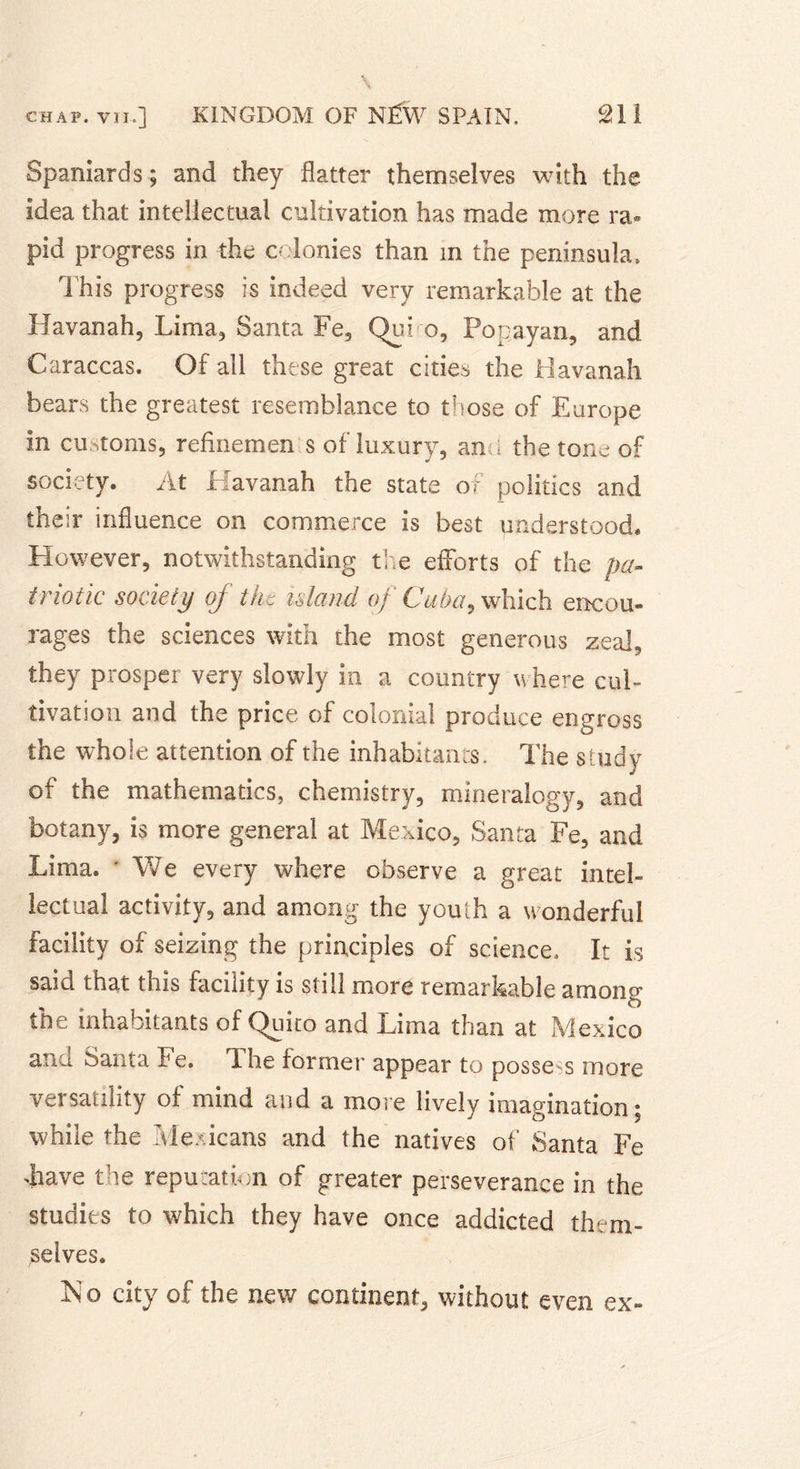 Spaniards; and they flatter themselves with the idea that intellectual cultivation has made more ra« pid progress in the colonies than in the peninsula, 't his progress is indeed very remarkable at the Havanah, Lima, Santa Fe3 Qui o, Popayan, and Caraccas. Of all these great cities the Havanah bears the greatest resemblance to those of Europe in customs, reflnemen s of luxury, and the tone of society. At Havanah the state of politics and their influence on commerce is best understood. However, notwithstanding the efforts of the pa- triotic society of the island of Cuba, which encou- rages the sciences with the most generous zeal, they prosper very slowly in a country where cul- tivation and the price of colonial produce engross the whole attention of the inhabitants. The study of the mathematics, chemistry, mineralogy, and botany, is more general at Mexico, Santa Fe, and Lima. ' We every where observe a great intel- lectual activity, and among the youth a wonderful facility of seizing the principles of science. It is said that this facility is still more remarkable among the inhabitants of Quito and Lima than at Mexico ana Santa Fe. Lhe former appear to possess more versatility of mind and a more lively imagination; while the Mexicans and the natives of Santa Fe Lave the reputation of greater perseverance in the studies to which they have once addicted them- selves. No city of the new continent, without even ex-