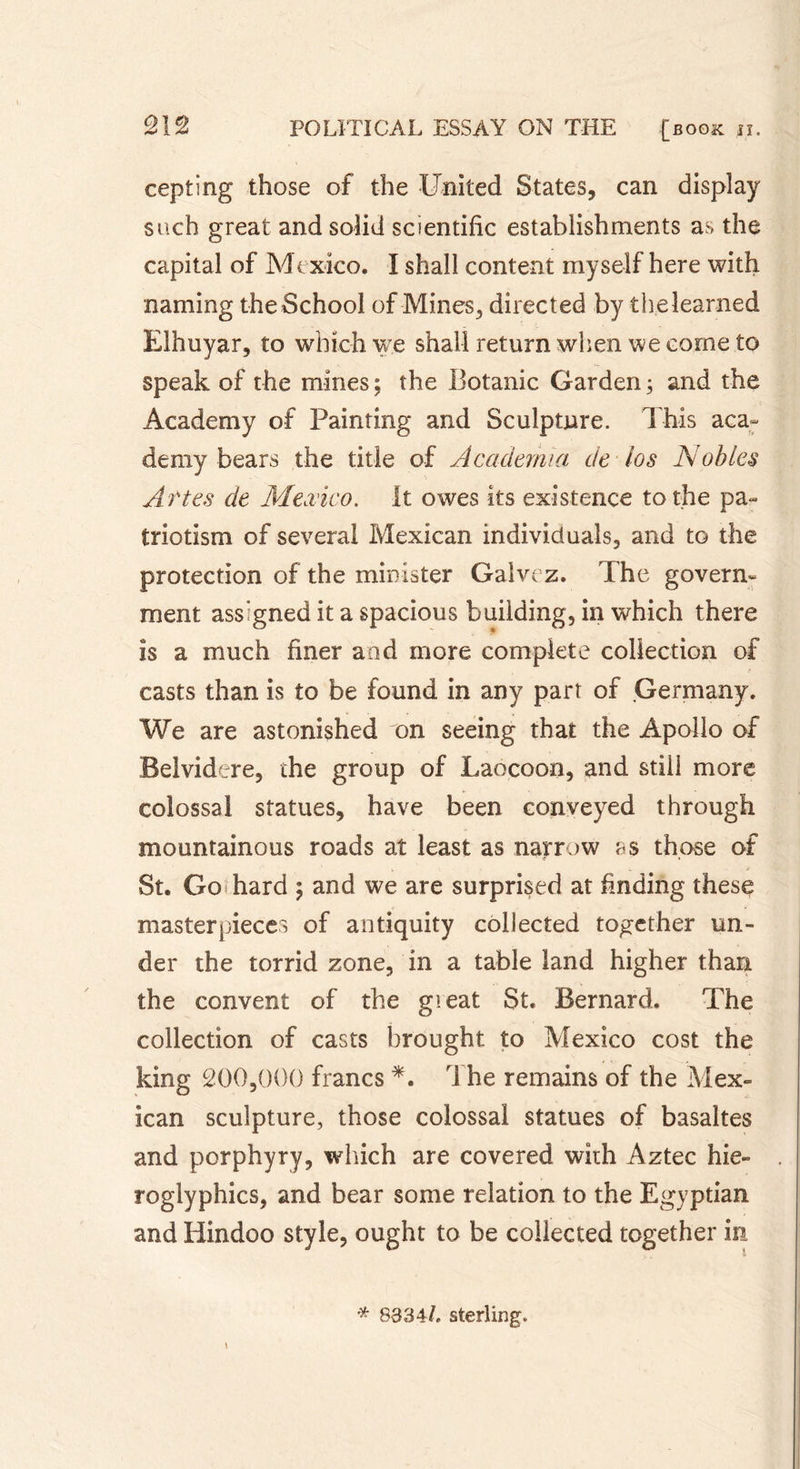 cepting those of the United States, can display such great and solid scientific establishments as the capital of Mexico. I shall content myself here with naming the School of Mines, directed by the learned Elhuyar, to which we shall return when we come to speak of the mines; the Botanic Garden; and the Academy of Painting and Sculpture. This aca- demy bears the title of Academia de los Nobles Âttes de Mexico. It owes its existence to the pa- triotism of several Mexican individuals, and to the protection of the minister Galvez. The govern- ment assigned it a spacious building, in which there is a much finer and more complete collection of casts than is to be found in any part of Germany. We are astonished on seeing that the Apollo of Belvidere, the group of Laocoon, and still more colossal statues, have been conveyed through mountainous roads at least as narrow as those of St. Go hard ; and we are surprised at finding these masterpieces of antiquity collected together un- der the torrid zone, in a table land higher than the convent of the gteat St. Bernard. The collection of casts brought to Mexico cost the king 200,000 francs *. The remains of the Mex- ican sculpture, those colossal statues of basaltes and porphyry, which are covered with Aztec hie- roglyphics, and bear some relation to the Egyptian and Hindoo style, ought to be collected together in * 8334L sterling.