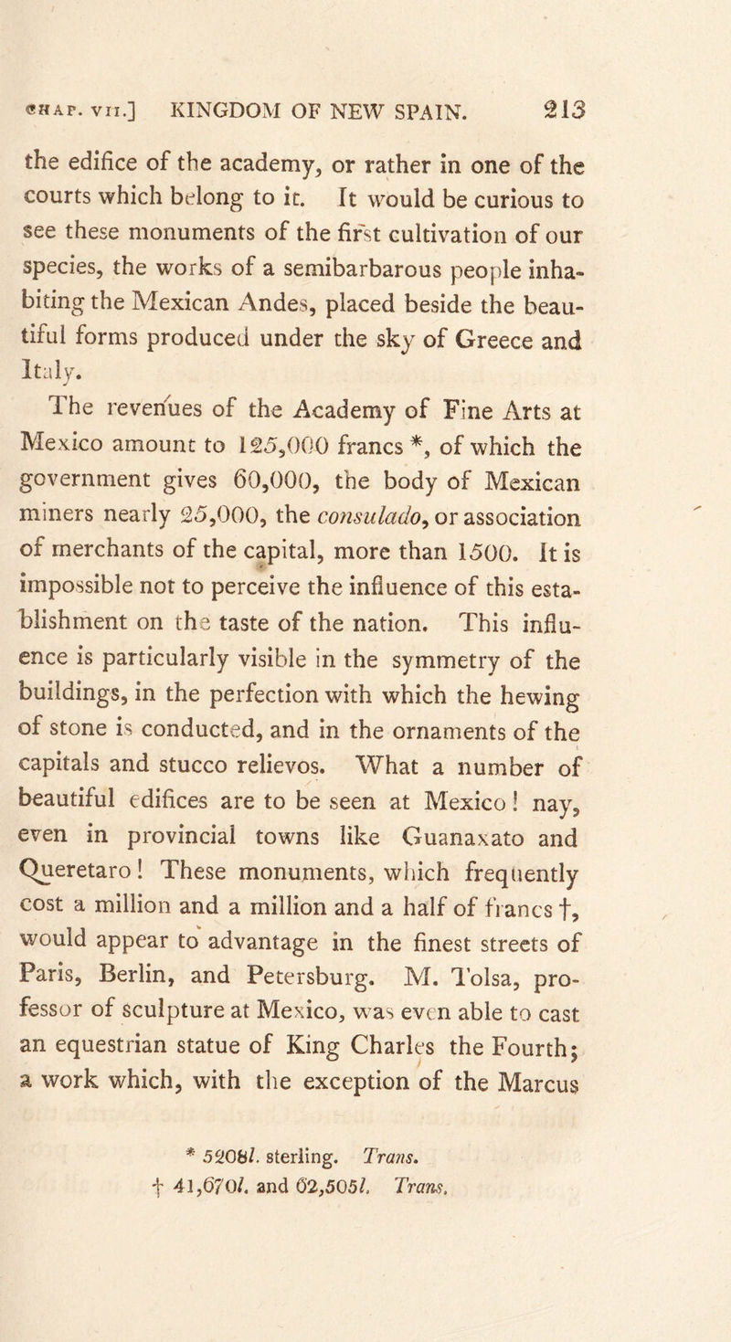 the edifice of the academy, or rather in one of the courts which belong to it. It would be curious to see these monuments of the first cultivation of our species, the works of a semibarbarous people inha- biting the Mexican Andes, placed beside the beau- tiful forms produced under the sky of Greece and Italy. 1 he revenues of the Academy of Fine Arts at Mexico amount to 125,00-0 francs *, of which the government gives 60,000, the body of Mexican miners nearly 25,000, the consulado, or association of merchants of the capital, more than 1500. It is impossible not to perceive the influence of this esta- blishment on the taste of the nation. This influ- ence is particularly visible in the symmetry of the buildings, in the perfection with which the hewing of stone is conducted, and in the ornaments of the i capitals and stucco relievos. What a number of beautiful edifices are to be seen at Mexico ! nay, even in provincial towns like Guanaxato and Cfueretaro ! These monuments, which frequently cost a million and a million and a half of francs f, would appear to advantage in the finest streets of Paris, Berlin, and Petersburg. M. Tolsa, pro- fessor of sculpture at Mexico, was even able to cast an equestrian statue of King Charles the Fourth; a work which, with the exception of the Marcus * 5208/. sterling. Trans. f 41,670/. and 62,505/. Trans.
