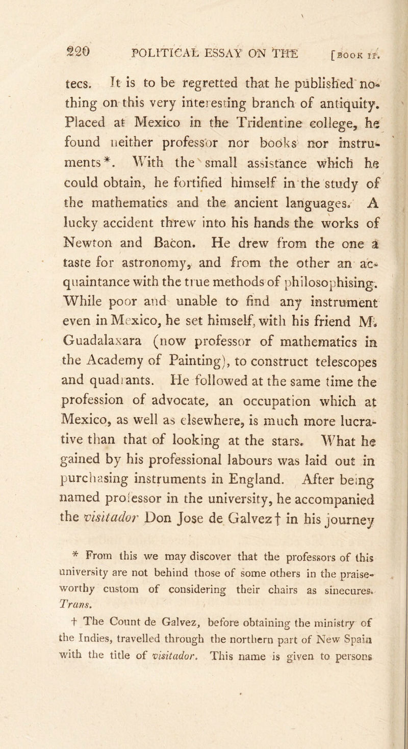 tecs. It is to be regretted that he published nor- thing on this very interesting branch of antiquity. Placed at Mexico in the Tridentine college, he found neither professor nor books nor instru- ments*. With the small assistance which he could obtain, he fortified himself in the study of the mathematics and the ancient languages. A kicky accident threw into his hands the works of Newton and Bacon. He drew from the one à taste for astronomy, and from the other an ac- quaintance with the true methods of philosophising. While poor and unable to find any instrument even in Mexico, he set himself, with his friend Mi» Guadalaxara (now professor of mathematics in the Academy of Painting), to construct telescopes and quadrants. He followed at the same time the profession of advocate, an occupation which at Mexico, as well as elsewhere, is much more lucra- tive than that of looking at the stars. What he gained by his professional labours was laid out in purchasing instruments in England. After being named pro lessor in the university, he accompanied the visitador Don Jose de Galvez f in his journey * From this we may discover that the professors of this university are not behind those of some others in the praise- worthy custom of considering their chairs as sinecures. Trans. ) t The Count de Galvez, before obtaining the ministry of the Indies, travelled through the northern part of New Spam with the title of visitador, This name is given to persons