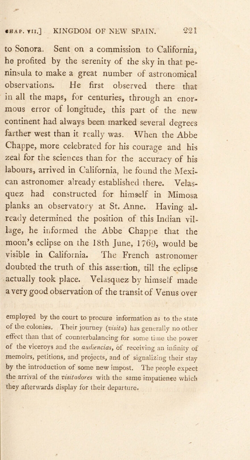 to Sonora. Sent on a commission to California, he profited by the serenity of the sky in that pe- ninsula to make a great number of astronomical observations. He first observed there that in all the maps, for centuries, through an enor- mous error of longitude, this part of the new continent had always been marked several degrees farther west than it really was. When the Abbe Chappe, more celebrated for his courage and his zeal for the sciences than for the accuracy of his labours, arrived in California, he found the Mexi- can astronomer already established there. Velas- quez had constructed for himself in Mimosa planks an observatory at St. Anne. Having al- ready determined the position of this Indian vil- lage, he informed the Abbe Chappe that the moon's eclipse on the 18th June, 1?69, would be visible in California. The French astronomer doubted the truth of this assertion, till the eclipse actually took place. Velasquez by himself made a very good observation of the transit of Venus over employed by the court to procure information as to the state of the colonies. Their journey (visita) has generally no other effect than that of counterbalancing for some time the power of the viceroys and the audiencias, of receiving an infinity of memoirs, petitions, and projects, and of signalizing their stay by the introduction of some new impost. The people expect the arrival of the visit adores with the same impatience which they afterwards display for their departure.