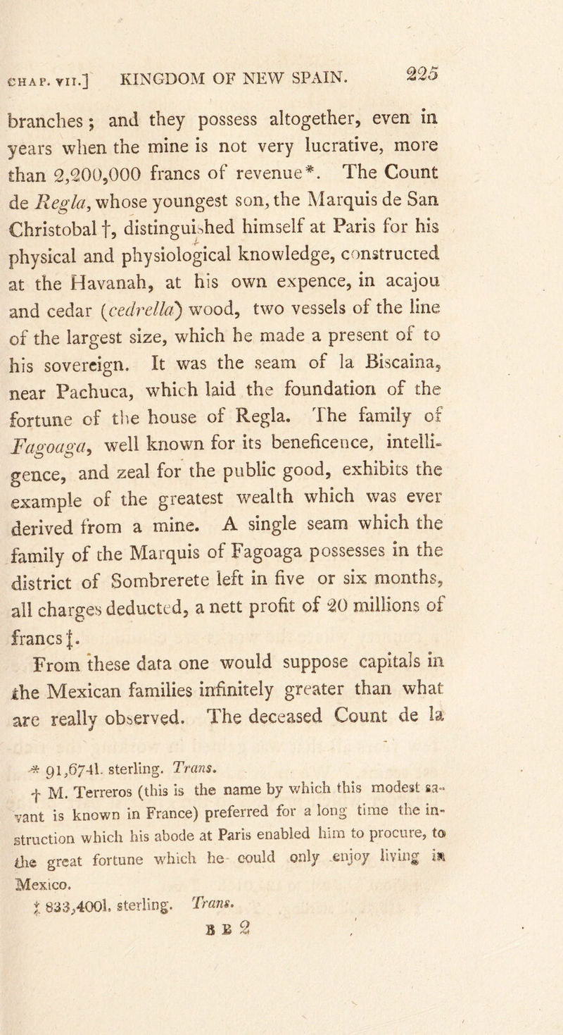branches ; and they possess altogether, even in years when the mine is not very lucrative, more than 2,200,000 francs of revenue#. The Count de Regia, whose youngest son, the Marquis de San Christobal f5 distinguished himself at Paris for his physical and physiological knowledge, constructed at the Havanah, at his own expence, in acajou and cedar (eedrella) wood, two vessels of the line of the largest size, which he made a present of to his sovereign. It was the seam of la Biscaina, near Pachuca, which laid the foundation of the fortune of the house of Regia. The family of Fasoava, well known for its beneficence, intellh gence, and zeal for the public good, exhibits the example of the greatest wealth which was ever derived from a mine. A single seam which the family of the Marquis of Fagoaga possesses in the district of Sombrerete left in five or six months, all charges deducted, a nett profit of “20 millions of francs |. From these data one would suppose capitals in ihe Mexican families infinitely greater than what are really observed. The deceased Count de la * 91,6741. sterling. Trans. f M. Terreros (this is the name by which this modest sa« vant is known in France) preferred for a long time the in» struction which his abode at Paris enabled him to piocuie, to&gt; die great fortune which he could only enjoy living isi Mexico. % 833,4001, sterling. Trans. B £ 2