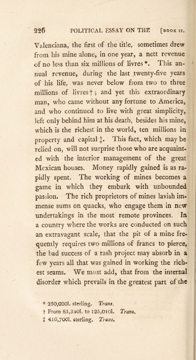 Valenciana, the first of the title, sometimes drew from his mine alone, in one year, a nett revenue of no less than six millions of livres *. This an- nual revenue, during the last twenty-five years of his life, was never below from two to three millions of livres f ; and yet this extraordinary man, who came without any fortune to America, and who continued to live with great simplicity, left only behind him at his death, besides his mine, which is the richest in the world, ten millions in property and capital J. This fact, which may be relied on, will not surprise those who are acquaint- ed with the interior management of the great Mexican houses. Money rapidly gained is as ra- pidly spent. The working of mines becomes a game in which they embark with unbounded passion. The rich proprietors of mines lavish im« mense sums on quacks, who engage them in new undertakings in the most remote provinces. In a country where the works are conducted on such an extravagant scale, that the pit of a mine fre« quently requires two millions of francs to pierce, the bad success of a rash project may absorb in a few years all that was gained in working the rich- est seams. We must add, that from the internal disorder which prevails in the greatest part of the * 250,0201. sterling. Trans. f From 83,3401. to 125,0101. Tram, t 416*7001. sterling. Trans.