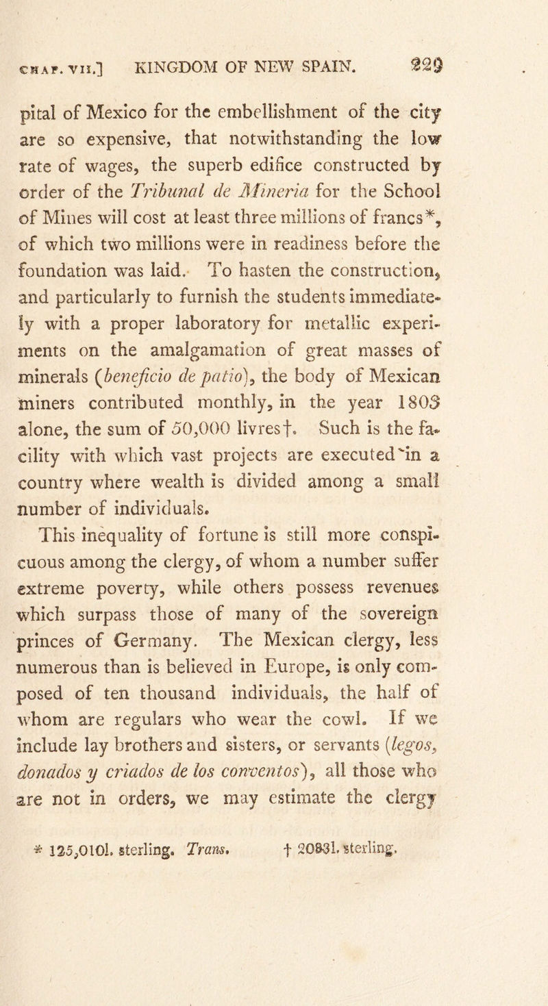 pital of Mexico for the embellishment of the city are so expensive, that notwithstanding the low rate of wages, the superb edifice constructed by order of the Tribunal de Mineria for the School of Mines will cost at least three millions of francs*, of which two millions were in readiness before the foundation was laid. To hasten the construction, and particularly to furnish the students immediate- ly with a proper laboratory for metallic experi- ments on the amalgamation of great masses of minerals (bénéficia de patio)9 the body of Mexican miners contributed monthly, in the year 1803 alone, the sum of 50,000 livresf. Such is the fa- cility with which vast projects are execut ed in a country where wealth is divided among a small number of individuals. This inequality of fortune is still more conspi- cuous among the clergy, of whom a number suffer extreme poverty, while others possess revenues which surpass those of many of the sovereign princes of Germany. The Mexican clergy, less numerous than is believed in Europe, is only com- posed of ten thousand individuals, the half of whom are regulars who wear the cowh If we include lay brothers and sisters, or servants [legos, donados y criados de los convent os), all those who are not in orders, we may estimate the clergy * 125,010b sterling. Tram. f 20831. sterling.