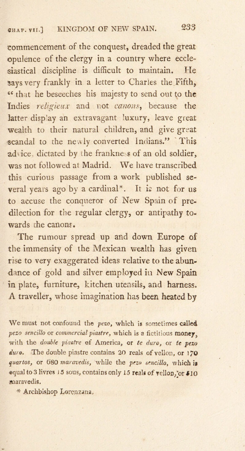 commencement of the conquest, dreaded the great opulence of the clergy in a country where eccle- siastical discipline is difficult to maintain. He says very frankly in a letter to Charles the Fifth, that he beseeches his majesty to send out to the Indies religieux and not canons, because the latter disp'ay an extravagant luxury, leave great wealth to their natural children, and give great scandal to the newly converted Indians.” This advice dictated by the frankness of an old soldier, was not followed at Madrid. We have transcribed this curious passage from a work published se» veral years ago by a cardinal*. It is not for us to accuse the conqueror of New Spain of pre* dilection for the regular clergy, or antipathy to* wards the canons. The rumour spread up and down Europe of the immensity of the Mexican wealth has given rise to very exaggerated ideas relative to the abun- dance of gold and silver employed in New Spain in plate, furniture, kitchen utensils, and harness, % A traveller, whose imagination has been heated by We must not confound the pezo, which is sometimes called pezo senciilo or commercial piastre, which is a fictitious money,, with the double piastre of America, or te duro, or te pezo dura. The double piastre contains 20 reals of vellon, or !/© quartos, or ô‘80 maravedis, while the pezo senciilo, which is tqual to 3 livres i 5 sous, contains only 15 reals of vellon/or J10 maravedis. * Archbishop Lorenzana,