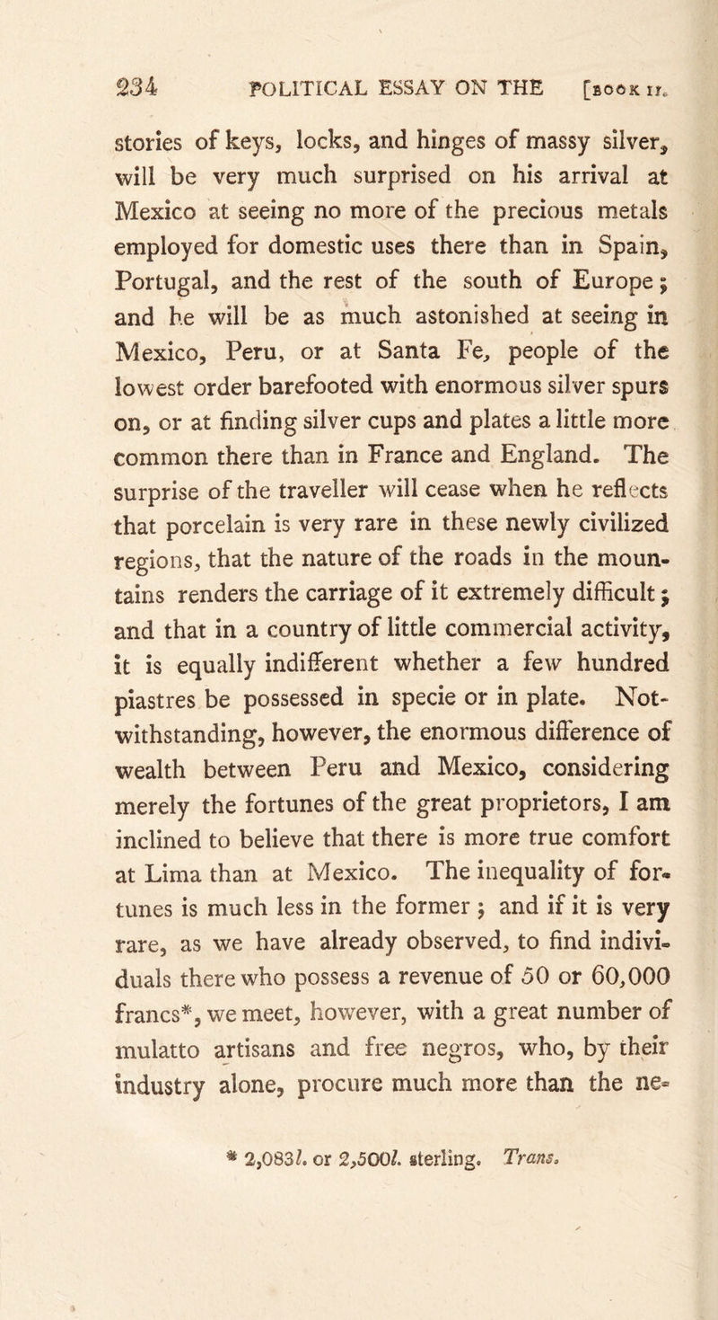 stories of keys, locks, and hinges of massy silver* will be very much surprised on his arrival at Mexico at seeing no more of the precious metals employed for domestic uses there than in Spain* Portugal, and the rest of the south of Europe ; and he will be as much astonished at seeing in Mexico, Peru, or at Santa Fe, people of the lowest order barefooted with enormous silver spurs on, or at finding silver cups and plates a little more common there than in France and England. The surprise of the traveller will cease when he reflects that porcelain is very rare in these newly civilized regions, that the nature of the roads in the moun- tains renders the carriage of it extremely difficult ; and that in a country of little commercial activity, it is equally indifferent whether a few hundred piastres be possessed in specie or in plate. Not- withstanding, however, the enormous difference of wealth between Peru and Mexico, considering merely the fortunes of the great proprietors, I am inclined to believe that there is more true comfort at Lima than at Mexico. The inequality of for* tunes is much less in the former ; and if it is very rare, as we have already observed, to find indivi- duals there who possess a revenue of 50 or 60,000 francs*, we meet, however, with a great number of mulatto artisans and free negros, who, by their industry alone, procure much more than the ne- # 2,083/. or 2,500/. sterling. Trans,