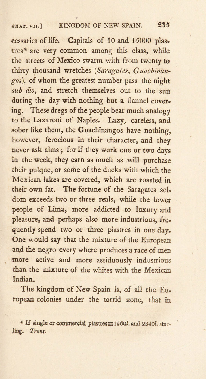 cessaries of life. Capitals of 10 and 15000 pias- 1res* are very common among this class, while the streets of Mexico swarm with from twenty to thirty thousand wretches (Saragates, Guachinan- gos)y of whom the greatest number pass the night sub dio, and stretch themselves out to the sun during the day with nothing but a flannel cover- ing. These dregs of the people bear much analogy to the Lazaroni of Naples. Lazy, careless, and sober like them, the Guachinangos have nothing, however, ferocious in their character, and they never ask alms *9 for if they work one or two days in the week, they earn as much as will purchase their pulque, or some of the ducks with which the Mexican lakes are covered, which are roasted in their own fat. The fortune of the Saragates sel- dom exceeds two or three reals, while the lower people of Lima, more addicted to luxury and pleasure, and perhaps also more industrious, fre- quently spend two or three piastres in one day. One would say that the mixture of the European and the negro every where produces a race of men more active and more assiduously industrious than the mixture of the whites with the Mexican Indian. The kingdom of New Spain is, of all the Eu- ropean colonies under the torrid zone, that in * If single or commercial piastres si 6 6Ql. and 2340L ste r- ling. Trans.
