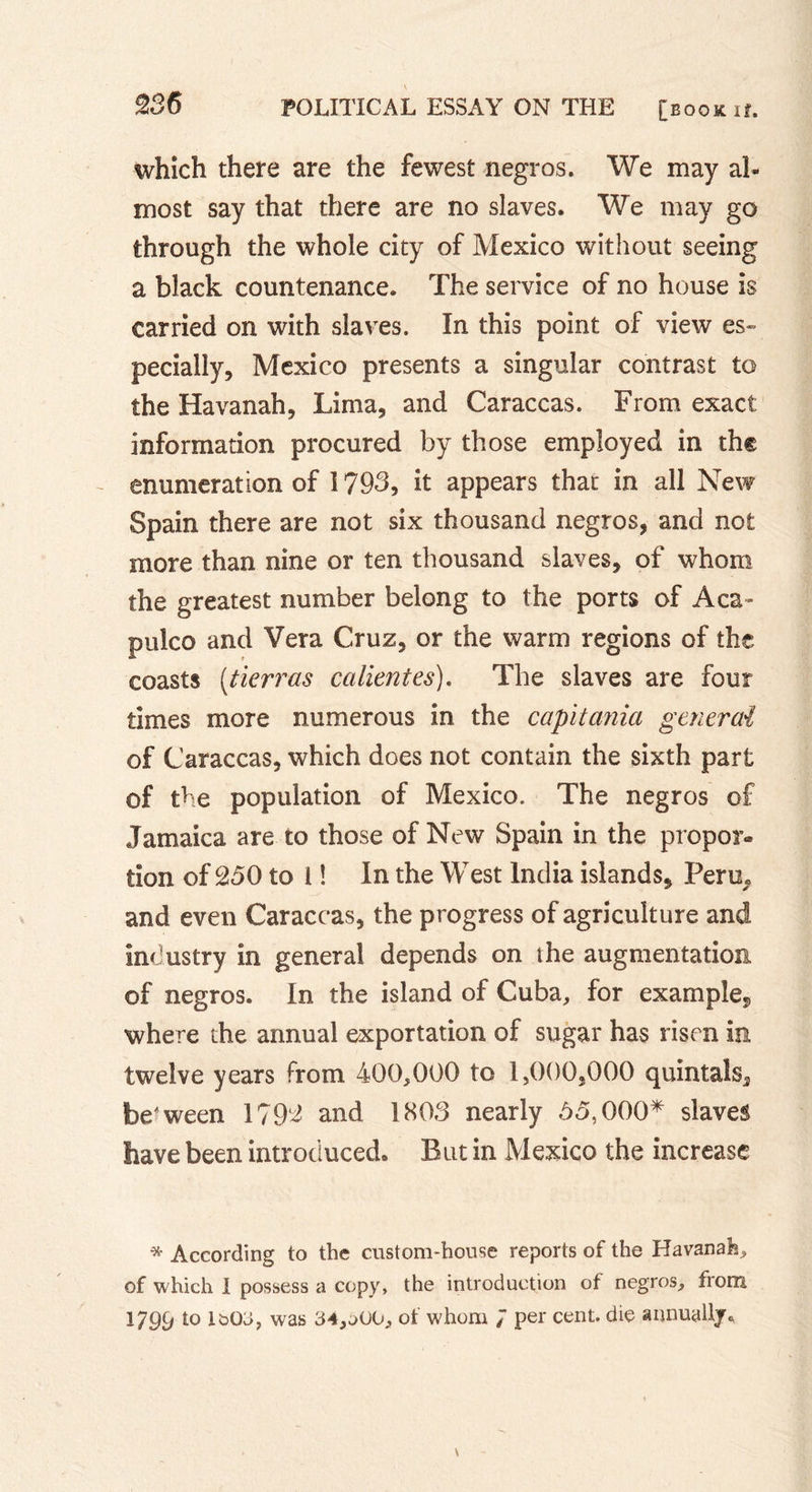 which there are the fewest negros. We may al- most say that there are no slaves. We may go through the whole city of Mexico without seeing a black countenance. The service of no house is carried on with slaves. In this point of view es» pecially, Mexico presents a singular contrast to the Havanah, Lima, and Caraccas. From exact information procured by those employed in the - enumeration of 1793, it appears that in all New Spain there are not six thousand negros, and not more than nine or ten thousand slaves, of whom the greatest number belong to the ports of Aca- pulco and Vera Cruz, or the warm regions of the coasts (tierras calientes). The slaves are four times more numerous in the capitania general of Caraccas, which does not contain the sixth part of the population of Mexico. The negros of Jamaica are to those of New Spain in the propor- tion of 250 to 1 ! In the West India islands, Peru, and even Caraccas, the progress of agriculture and industry in general depends on the augmentation of negros. In the island of Cuba, for example, where the annual exportation of sugar has risen in twelve years from 400,000 to 1,000,000 quintals, be'ween 1792 and 1803 nearly 55,000* slaves have been introduced. But in Mexico the increase •* According to the custom-house reports of the Havanah, of which I possess a copy, the introduction of negros, from 1799 î0 1&amp;03, was 34,aOU, of whom J per cent, die annually*