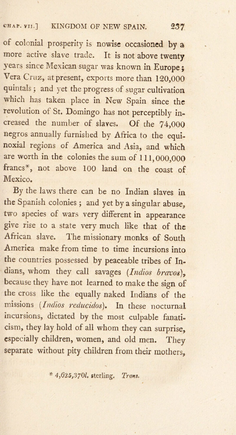 of colonial prosperity is nowise occasioned by a more active slave trade. It is not above twenty years since Mexican sugar was known in Europe ; Vera Cruz, at present, exports more than 120,000 quintals ; and yet the progress of sugar cultivation which has taken place in New Spain since the revolution of St. Domingo has not perceptibly in« creased the number of slaves. Of the 74,000 negros annually furnished by Africa to the equk noxial regions of America and Asia, and which are worth in the colonies the sum of 111,000,000 francs*, not above 100 land on the coast of Mexico. By the laws there can be no Indian slaves in the Spanish colonies ; and yet by a singular abuse, two species of wars very different in appearance give rise to a state very much like that of the African slave. The missionary monks of South America make from time to time incursions into the countries possessed by peaceable tribes of In- dians, w'hom they call savages (.Indios bravos), because they have not learned to make the sign of the cross like the equally naked Indians of the missions (Indios reclucidos). In these nocturnal Incursions, dictated by the most culpable fanati- cism, they lay hold of ail whom they can surprise, especially children, women, and old men. They separate without pity children from their mothers. 4}625,3?0l, sterling. Tram,