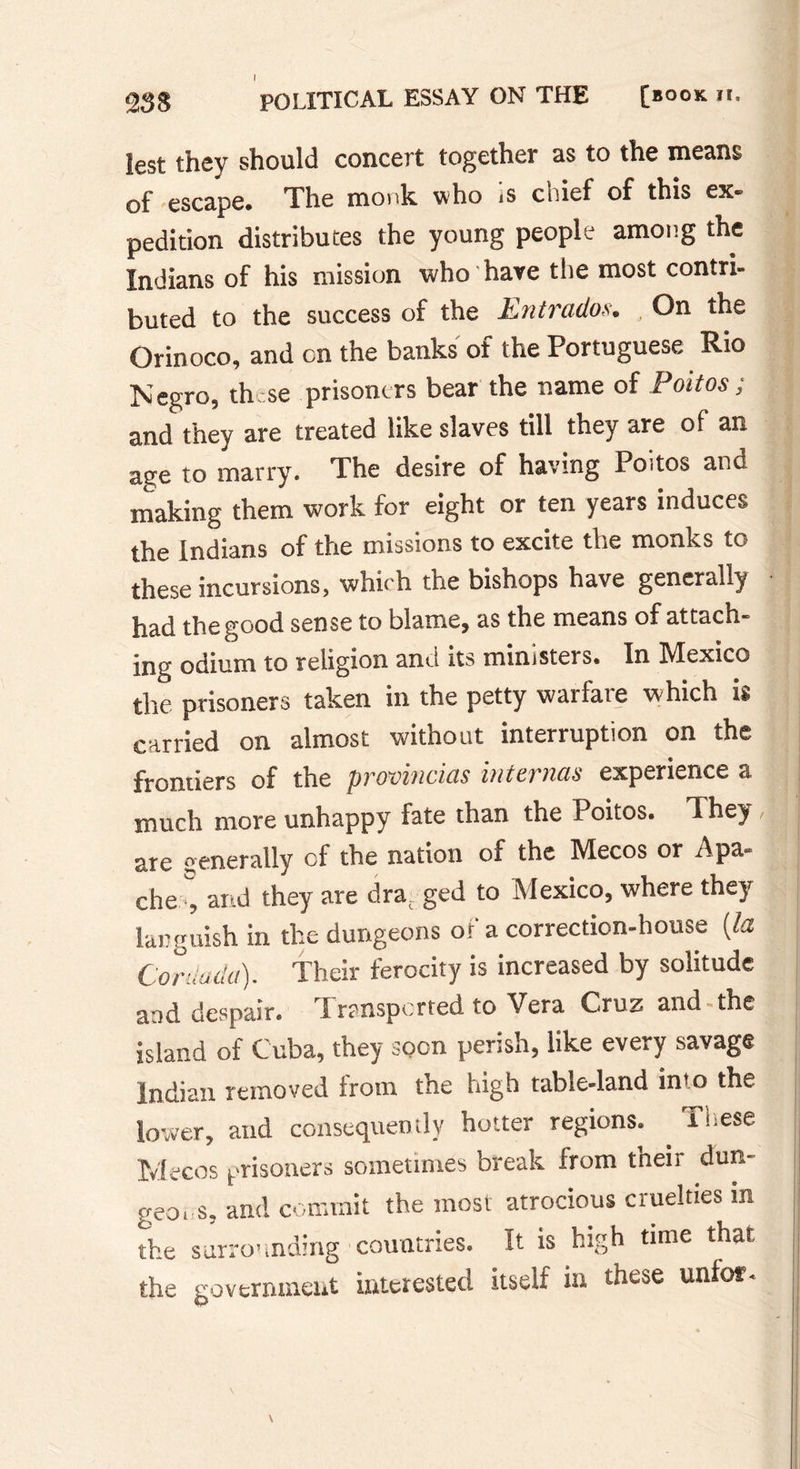 lest they should concert together as to the means of escape* The monk who ,s coief of this ex- pedition distributes the young people among the Indians of his mission who hare the most contri- buted to the success of the Entradoa. On the Orinoco, and cn the banks of the Portuguese Rio Negro, these prisoners bear the name of Poitos ; and they are treated like slaves till they are of an ae;e to marry. The desire of having Poitos ane making them work for eight or ten years induces the Indians of the missions to excite the monks to these incursions, which the bishops have generally had the good sense to blame, as the means of attach- ing odium to religion and its ministers* In IMexico the prisoners taken in the petty warfare which is carried on almost without interruption on the frontiers of the provincias internas experience a much more unhappy fate than the Poitos. They, are generally cf the nation of the IVlecos or Apa- che,0, and they are dra ged to Mexico, where they languish in the dungeons of a correction-house {la Corda da). Their ferocity is increased by solitude and despair. Pranspcrted to Vera Cruz- and the island of Cuba, they soon perish, like every savage Indian removed from the high table-land in'o the lower, and consequently hotter regions* . These Mecos prisoners sometimes break from their dun- geo, s, and commit the most atrocious cruelties m the surrounding countries. It is high time that the government interested itself in these unlof.