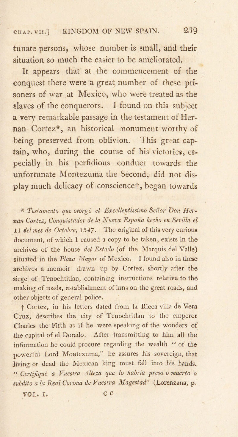 tunate persons, whose number is small, and their situation so much the easier to be ameliorated. It appears that at the commencement of the conquest there were a great number of these pri- soners of war at Mexico, who were treated as the slaves of the conquerors. I found on this subject a very remarkable passage in the testament of Her- nan Cortez*, an historical monument worthy of being preserved from oblivion. This great cap- tain, who, during the course of his victories, es- pecially in his perfidious conduct towards the unfortunate Montezuma the Second, did not dis- play much delicacy of conscience!, began towards * Testamcnto que otorgo el Excellentissimo Seiior Von Her- nan Cortez, Conquistador de la Nueva Espana hecho en Sevilla el 11 del mes de Octobre, 1547. The original of this very curious document, of which I caused a copy to be taken, exists in the archives of the house del Estado (of the Marquis del Valle) situated in the Plaza Mayor of Mexico. I found also in these archives a memoir drawn up by Cortez, shortly after the siege of Tenochtitlan, containing instructions relative to the making of roads, establishment of inns on the great roads, and other objects of general police. f Cortez, in his letters dated from la Ricca villa de Vera Cruz, describes the city of Tenochtitlan to the emperor Charles the Fifth as if he were speaking of the wonders of the capital of el Dorado. After transmitting to him all the information he could procure regarding the wealth of the powerful Lord Montezuma,” he assures his sovereign, that living or dead the Mexican king must fall into his hands. « Certijiquè a Vuestra AUeza que lo habria preso o muerto o subdito a la Real Corona de Vuestra Magestad” (Lorenzana, p. c c VOL. K