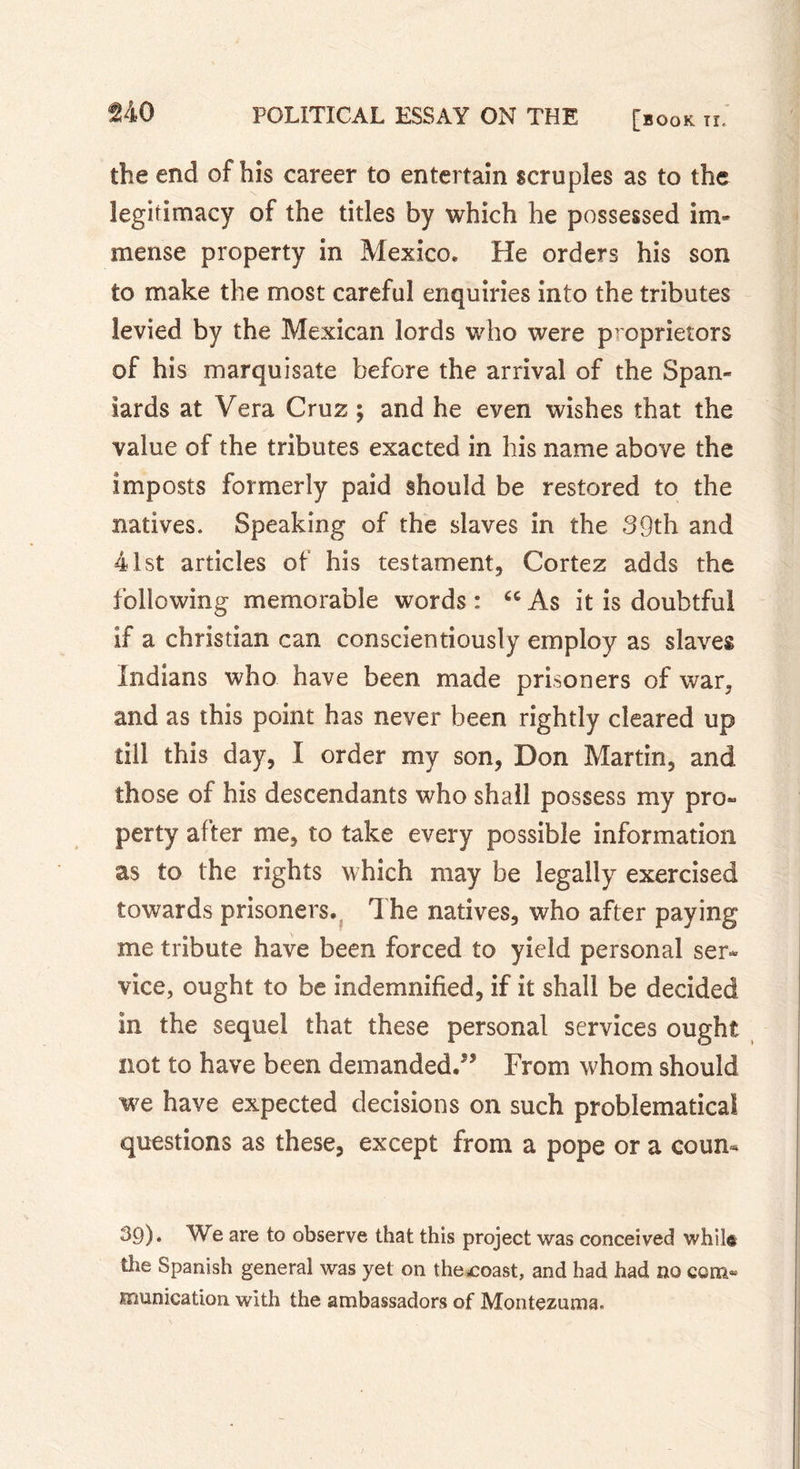 no the end of his career to entertain scruples as to the legitimacy of the titles by which he possessed im- mense property in Mexico. He orders his son to make the most careful enquiries into the tributes levied by the Mexican lords who were proprietors of his marquisate before the arrival of the Span- iards at Vera Cruz ; and he even wishes that the value of the tributes exacted in his name above the imposts formerly paid should be restored to the natives. Speaking of the slaves in the 39th and 41st articles of his testament, Cortez adds the following memorable words : “ As it is doubtful if a Christian can conscientiously employ as slaves Indians who have been made prisoners of war, and as this point has never been rightly cleared up till this day, X order my son, Don Martin, and those of his descendants who shall possess my pro- perty after me, to take every possible information as to the rights which may be legally exercised towards prisoners. The natives, who after paying me tribute have been forced to yield personal ser- vice, ought to be indemnified, if it shall be decided in the sequel that these personal services ought not to have been demanded.” From whom should we have expected decisions on such problematical questions as these, except from a pope or a coun- 39)* We are to observe that this project was conceived whil® the Spanish general was yet on thexoast, and had had no com» munication with the ambassadors of Montezuma.