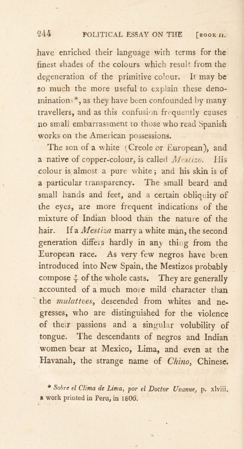 have enriched their language with terms for the finest shades of the colours which result from the degeneration of the primitive colour. It may be so much the more useful to explain these deno- mination as they have been confounded by many travellers, and as this confusion frequently causes no small embarrassment to those who read Spanish works on the American possessions. The son of a white (Creole or European), and a native of coppen-colour, is called Mestizo. His colour is almost a pure white ; and his skin is of a particular transparency. The small beard and small hands and feet, and a certain obliquity of the eyes, are more frequent indications of the mixture of Indian blood than the nature of the hair. If a Mestiza marry a white man, the second generation differs hardly in any thing from the European race. As very few negros have been introduced into New Spain, the Mestizos probably compose ^ of the whole casts. They are generally accounted of a much more mild character than the mulattoes, descended from whites and né- gresses, who are distinguished for the violence of their passions and a singular volubility of tongue. The descendants of negros and Indian women bear at Mexico, Lima, and even at the Havanah, the strange name of Chino, Chinese. * Sobre d Clima de Lima, por el Doctor Unanuep. xlviih * work printed in Peru, in 1806.
