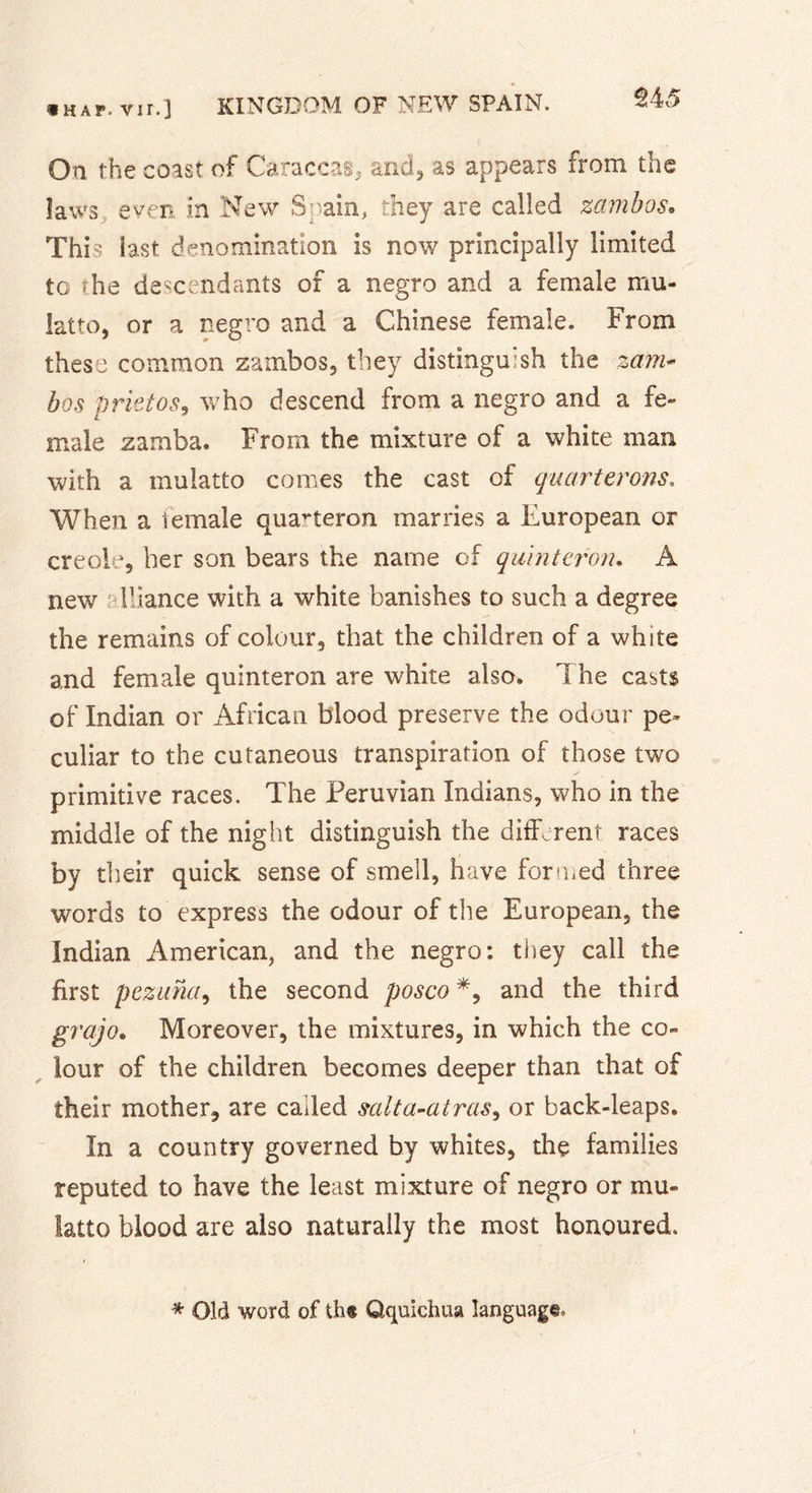 $4 â On the coast of Caraccas, and, as appears from the laws even In New Spain, they are called zambos• This last denomination is now principally limited to the descendants of a negro and a female mu- latto, or a negro and a Chinese female. From these common zambos, they distinguish the zam- bos prietos, who descend from a negro and a fe- male zamba. From the mixture of a white man with a mulatto comes the cast of quarterons. When a iëmàle quarteron marries a European or creole, her son bears the name of quint cron. A new Fiance with a white banishes to such a degree the remains of colour, that the children of a white and female quinteron are white also. 1 he casts of Indian or African blood preserve the odour pe- culiar to the cutaneous transpiration of those two primitive races. The Peruvian Indians, who in the middle of the night distinguish the different races by their quick sense of smell, have formed three words to express the odour of the European, the Indian American, and the negro: they call the first pezuna, the second posco *, and the third grajo. Moreover, the mixtures, in which the co- lour of the children becomes deeper than that of their mother, are called salta-atras, or back-leaps. In a country governed by whites, the families reputed to have the least mixture of negro or mu- latto blood are also naturally the most honoured. * Old word of th« Qquichua language