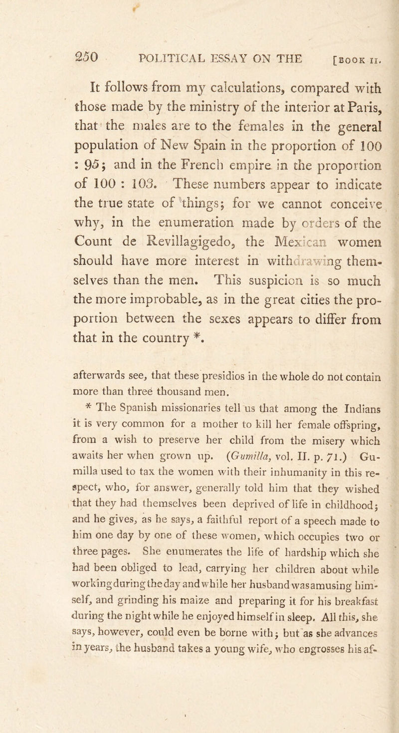 It follows from my calculations, compared with those made by the ministry of the interior at Paris, that the males are to the females in the general population of New Spain in the proportion of 100 : 95; and in the French empire in the proportion of 100 : 103. These numbers appear to indicate the true state of things; for we cannot conceive why, in the enumeration made by orders of the Count de Revillagigedo, the Mexican women should have more interest in withdrawing them- selves than the men. This suspicion is so much the more improbable, as in the great cities the pro- portion between the sexes appears to differ from that in the country *. afterwards see, that these presidios in the whole do not contain more than three thousand men. * The Spanish missionaries tell us that among the Indians it is very common for a mother to kill her female offspring, from a wish to preserve her child from the misery which awaits her when grown up. (Gumilla, vol. II. p. 71.) Gu- ru il la used to tax the women with their inhumanity in this re- spect, who, for answer, generally told him that they wished that they had themselves been deprived of life in childhood 5 and he gives, as he says, a faithful report of a speech made to him one day by one of these women, which occupies two or three pages. She enumerates the life of hardship which she had been obliged to lead, carrying her children about while working during the day and while her husband was amusing him- self, and grinding his maize and preparing it for his breakfast during the night while he enjoyed himself in sleep. All this, she says, however, could even be borne with j but as she advances in years, the husband takes a young wife, who engrosses his af-