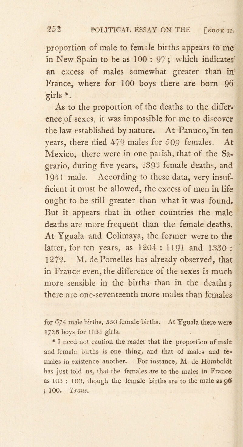 proportion of male to female births appears to me in New Spain to be as 100 : 97; which indicates an excess of males somewhat greater than inf France, where for 100 boys there are born 96 # • As to the proportion of the deaths to the differ- ence of sexes, it was impossible for me to discover the law established by nature. At Panuco, in ten years, there died 479 males for oOg females. At Mexico, there were in one parish, that of the Sa- grario, during five years, 239-3 female deaths, and 1951 male. According to these data, very insuf- ficient it must be allowed, the excess of men in life ought to be still greater than what it was found. But it appears that in other countries the male deaths are more frequent than the female deaths. At Yguala and Colimaya, the former were to the latter, for ten years, as 1204 : 1191 and 1330 : 1272. M. dePomelies has already observed, that in France even, the difference of the sexes is much more sensible in the births than in the deaths y there are one-seventeenth more males than females for 6/4 male births, 550 female births. At Yguala there were 1/38 boys for 1( 35 girls. * I need not caution the reader that the proportion of male and female births is one thing, and that of males and fe- males in existence another. For instance, M- de Humboldt has just told us, that the females are to the males in France as 103 : 100, though the female births are to the male as ; 100. Trans.