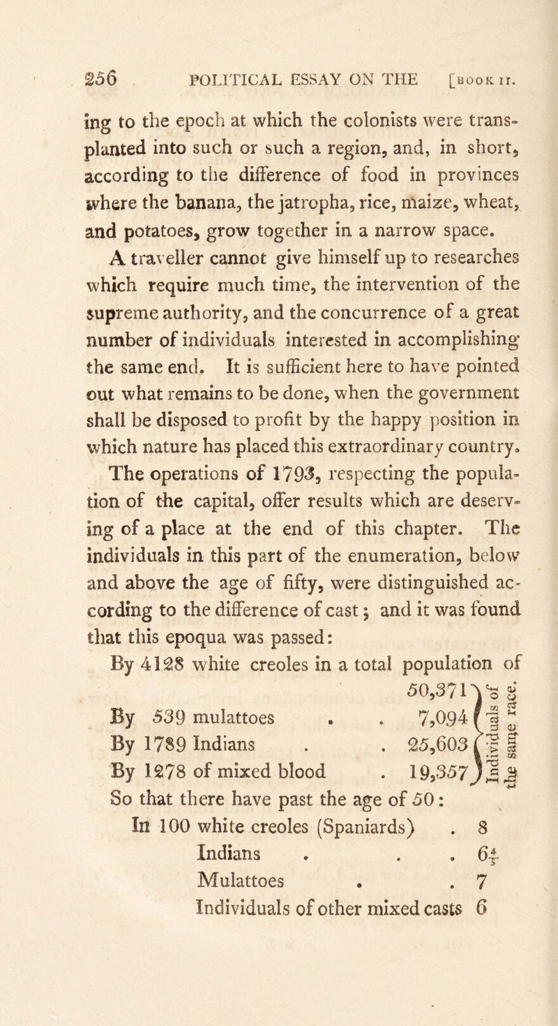 ing to the epoch at which the colonists were trans- planted into such or such a region, and, in short, according to the difference of food in provinces where the banana, the jatropha, rice, maize, wheat, and potatoes, grow together in a narrow space. A traveller cannot give himself up to researches which require much time, the intervention of the supreme authority, and the concurrence of a great number of individuals interested in accomplishing the same end. It is sufficient here to have pointed out what remains to be done, when the government shall be disposed to profit by the happy position in which nature has placed this extraordinary country* The operations of 1793* respecting the popula- tion of the capital, offer results which are deserv- ing of a place at the end of this chapter. The individuals in this part of the enumeration, below and above the age of fifty, were distinguished ac- cording to the difference of cast 5 and it was found that this epoqua was passed : By 4128 white creoles in a total population of 50,3? n k (U 100 By 539 mulattoes . 7,0941 1 t/2 0$ f r—H r*. ' 03 1 13 02 By 1789 Indians . 25,603 &lt; 5 L &gt; OS I •—&lt; an By 1278 of mixed blood . 19,357' 1 ro j a Q ' &gt;-H 1-0 So that there have past the age of 50 : 4-* \ In 100 white creoles (Spaniards) . 8 Indians . . 6£ Mulattoes . . 7