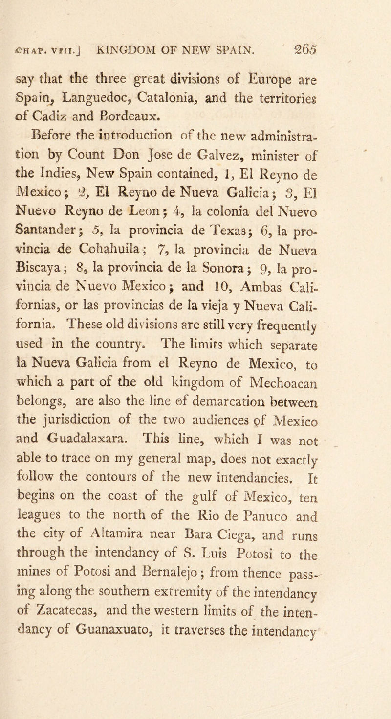 say that the three great divisions of Europe are Spain^ Languedoc, Catalonia, and the territories of Cadiz and Bordeaux. Before the introduction of the new administra- tion by Count Don Jose de Galvez, minister of the Indies, New Spain contained, 1, El Reyno de Mexico ; 2, El Reyno de Nueva Galicia ; 3, El Nuevo Reyno de Leon; 4, la colonia del Nuevo Santander ; 5, la provincia de Texas ; 6, la pro- vincia de Cohahuila; 7, la provincia de Nueva Biscaya ; 8, la provincia de la Sonora ; 9, la pro- vincia de Nuevo Mexico ; and 10, Ambas Calk formas, or las provincias de la vieja y Nueva Cali- fornia. These old divisions are still very frequently used in the country. The limits which separate la Nueva Galicia from el Reyno de Mexico, to which a part of the old kingdom of Mechoacan belongs, are also the line of demarcation between the jurisdiction of the two audiences of Mexico and Guadalaxara. This line, which I was not able to trace on my general map, does not exactly follow the contours of the new intendancies. It begins on the coast of the gulf of Mexico, ten leagues to the north of the Rio de Panuco and the city of Altamira near Bara Ciega, and runs through the intendancy of S. Luis Potosi to the mines of Potosi and Bernalejo ; from thence pass- ing along the southern extremity of the intendancy of Zacatecas, and the western limits of the inten- dancy of Guanaxuato, it traverses the intendancy