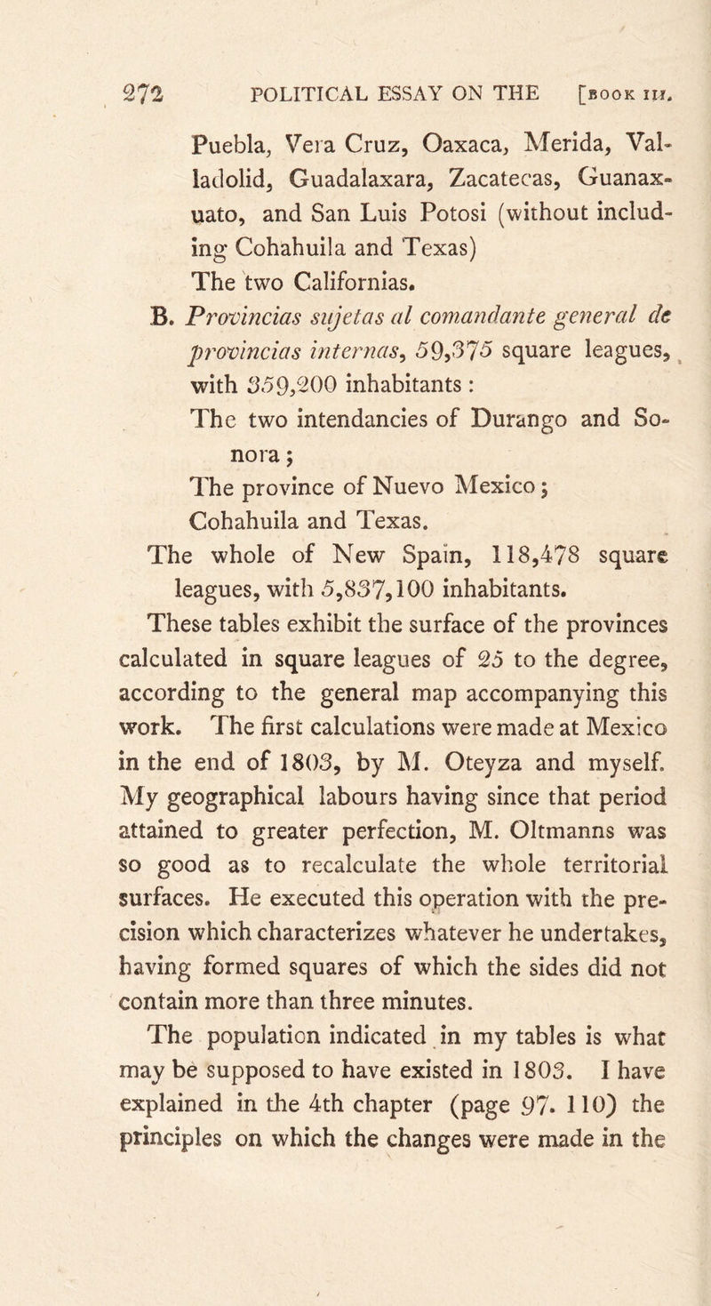 Puebla, Vera Cruz, Oaxaca, Merida, Val- ladolid, Guadalaxara, Zacatecas, Guanax- uato, and San Luis Potosi (without includ- ing Cohahuila and Texas) The two Californias. B. Provincias sujet as al comandante general de provincias internas, «59,375 square leagues, with 359,200 inhabitants : The two intendancies of Durango and So» nora ; The province of Nuevo Mexico ; Cohahuila and Texas. The whole of New Spain, 118,478 square leagues, with 5,837,100 inhabitants. These tables exhibit the surface of the provinces calculated in square leagues of 25 to the degree, according to the general map accompanying this work. The first calculations were made at Mexico in the end of 1803, by M. Oteyza and myself. My geographical labours having since that period attained to greater perfection, M. Oltmanns was so good as to recalculate the whole territorial surfaces. He executed this operation with the pre- cision which characterizes whatever he undertakes, having formed squares of which the sides did not contain more than three minutes. The population indicated in my tables is what may be supposed to have existed in 1803. I have explained in the 4th chapter (page 97. 110) the principles on which the changes were made in the