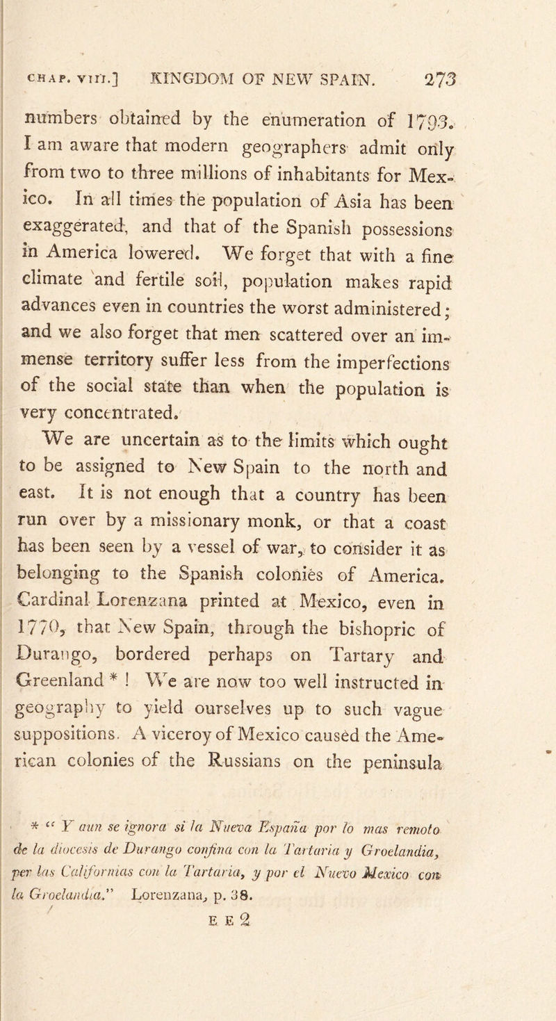 numbers obtained by the enumeration of 1793. I am aware that modern geographers admit only from two to three millions of inhabitants for Mex- ico. In all times the population of Asia has been exaggerated, and that of the Spanish possessions in America lowered. We forget that with a fine climate and fertile sod, population makes rapid advances even in countries the worst administered; and we also forget that men scattered over an im- mense territory suffer less from the imperfections of the social state than when the population is very concentrated» We are uncertain as to the limits which ought to be assigned to New Spain to the north and east. It is not enough that a country has been run over by a missionary monk, or that a coast has been seen by a vessel of war, to consider it as belonging to the Spanish colonies of America. Cardinal Lorenzana printed at Mexico, even in 17/0, that New Spain, through the bishopric of Durango, bordered perhaps on Tartary and Greenland * ! We are now too well instructed in geography to yield ourselves up to such vague suppositions, A viceroy of Mexico caused the Ame- rican colonies of the Russians on the peninsula Y aun se ignora si la Nueva Espana par lo mas remoto de la dioccsis de Durango confina con la Tart aria y Groelandia, per las Californios con la Tartaria, y par cl Nuevo Mexico con la GroelandiaLorenzana, p. 38. / E E 2